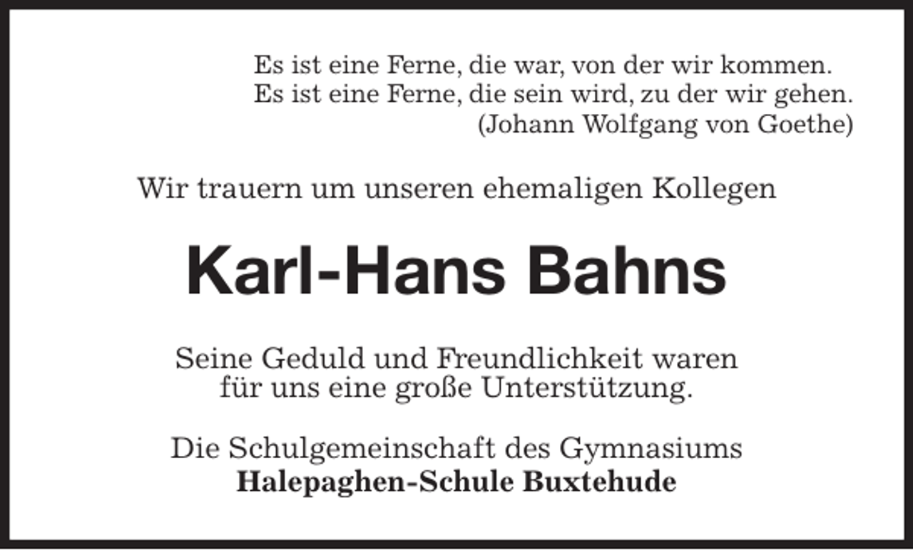 <p>Es ist eine Ferne, die war, von der wir kommen.<br />Es ist eine Ferne, die sein wird, zu der wir gehen.<br />(Johann Wolfgang von Goethe)<br />Wir trauern um unseren ehemaligen Kollegen<br />Karl-Hans Bahns<br />Seine Geduld und Freundlichkeit waren<br />für uns eine große Unterstützung.</p>
<p>Die Schulgemeinschaft des Gymnasiums<br />Halepaghen-Schule Buxtehude</p>