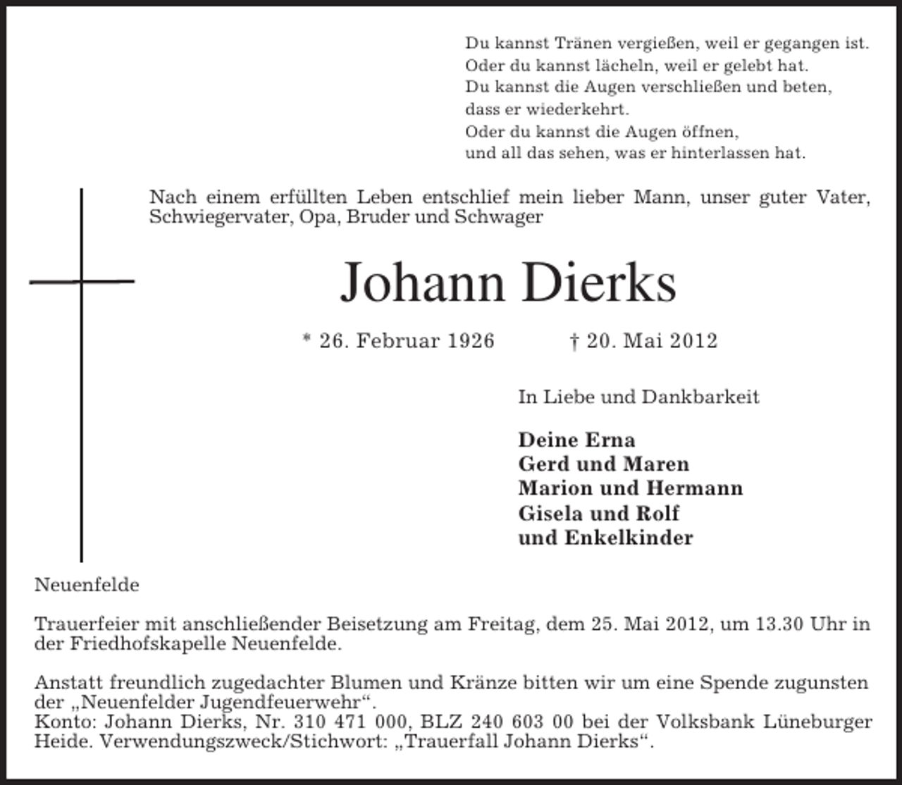 <p>Du kannst Tränen vergießen, weil er gegangen ist.<br />Oder du kannst lächeln, weil er gelebt hat.<br />Du kannst die Augen verschließen und beten,<br />dass er wiederkehrt.<br />Oder du kannst die Augen öffnen,<br />und all das sehen, was er hinterlassen hat.<br />Nach einem erfüllten Leben entschlief mein lieber Mann, unser guter Vater,<br />Schwiegervater, Opa, Bruder und Schwager<br />Johann Dierks<br />* 26. Februar 1926 † 20. Mai 2012<br />In Liebe und Dankbarkeit</p><p>Deine Erna<br />Gerd und Maren<br />Marion und Hermann<br />Gisela und Rolf<br />und Enkelkinder<br />Neuenfelde</p><p>Trauerfeier mit anschließender Beisetzung am Freitag, dem 25. Mai 2012, um 13.30 Uhr in<br />der Friedhofskapelle Neuenfelde.</p><p>Anstatt freundlich zugedachter Blumen und Kränze bitten wir um eine Spende zugunsten<br />der „Neuenfelder Jugendfeuerwehr“.<br />Konto: Johann Dierks, Nr. 310 471 000, BLZ 240 603 00 bei der Volksbank Lüneburger<br />Heide. Verwendungszweck/Stichwort: „Trauerfall Johann Dierks“.</p>