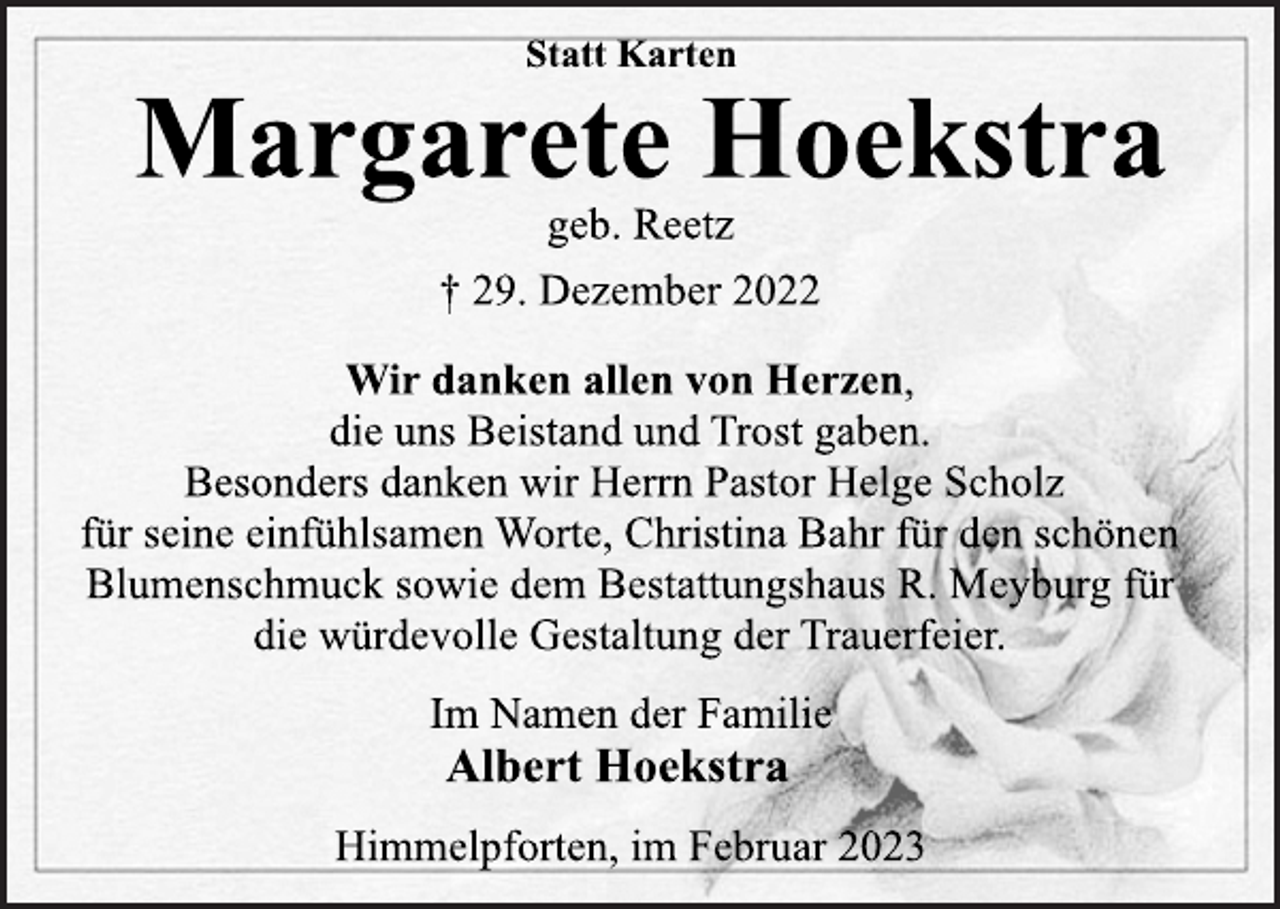 <p>Statt Karten<br />Margarete Hoekstra<br />geb. Reetz<br />† 29. Dezember 2022<br />Wir danken allen von Herzen,<br />die uns Beistand und Trost gaben.<br />Besonders danken wir Herrn Pastor Helge Scholz<br />für seine einfühlsamen Worte, Christina Bahr für den schönen<br />Blumenschmuck sowie dem Bestattungshaus R. Meyburg für<br />die würdevolle Gestaltung der Trauerfeier.<br />Im Namen der Familie<br />Albert Hoekstra<br />Himmelpforten, im Februar 2023</p>