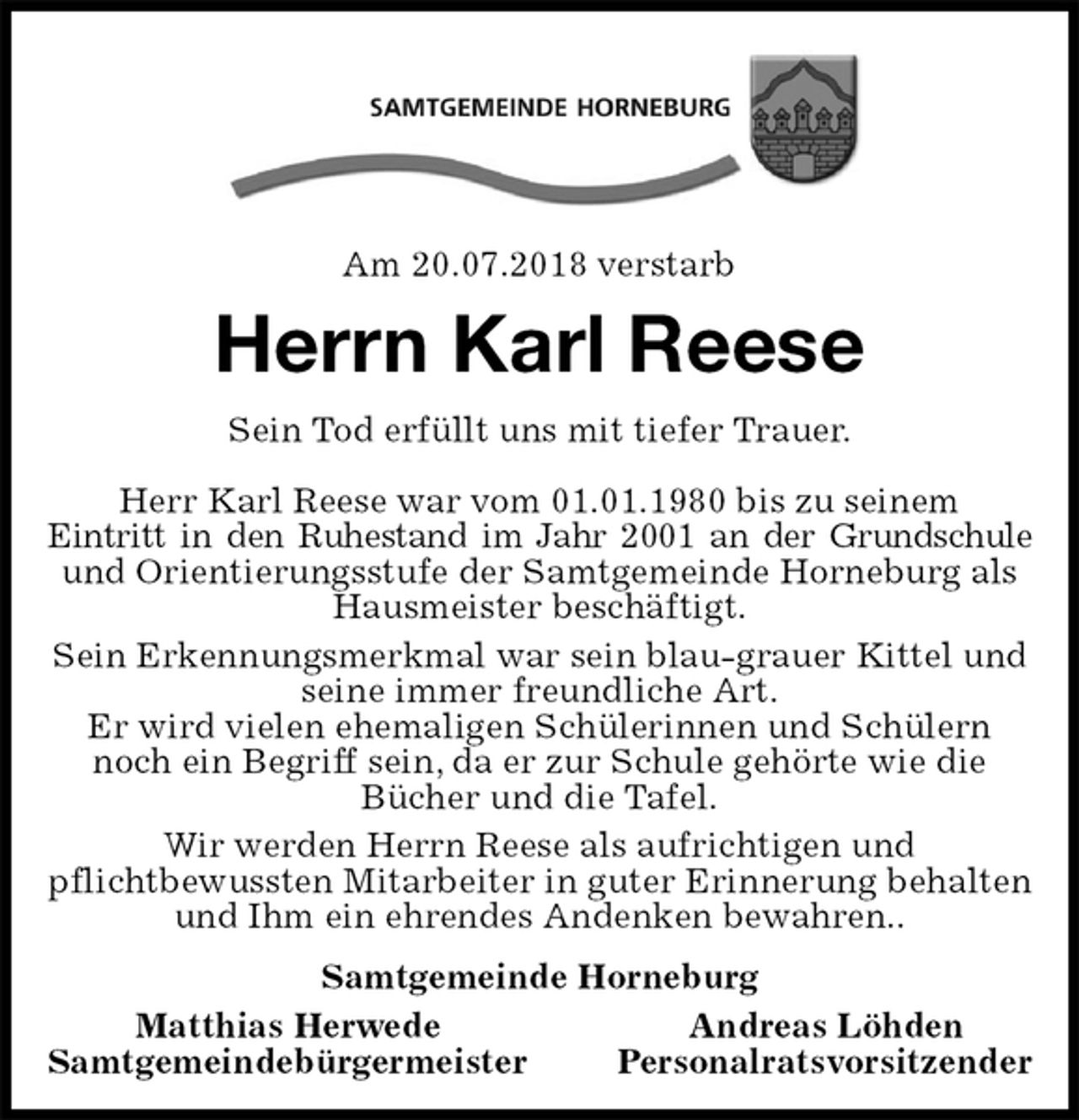 <p>Am 20.07.2018 verstarb<br />Herrn Karl Reese<br />Sein Tod erfüllt uns mit tiefer Trauer.</p>
<p>Herr Karl Reese war vom 01.01.1980 bis zu seinem<br />Eintritt in den Ruhestand im Jahr 2001 an der Grundschule<br />und Orientierungsstufe der Samtgemeinde Horneburg als Hausmeister beschäftigt.<br />Sein Erkennungsmerkmal war sein blau-grauer Kittel und seine immer freundliche Art.<br />Er wird vielen ehemaligen Schülerinnen und Schülern noch ein Begriff sein, da er zur Schule gehörte wie die<br />Bücher und die Tafel.<br />Wir werden Herrn Reese als aufrichtigen und<br />pflichtbewussten Mitarbeiter in guter Erinnerung behalten und Ihm ein ehrendes Andenken bewahren..<br />Samtgemeinde Horneburg<br />Matthias Herwede Andreas Löhden<br />Samtgemeindebürgermeister Personalratsvorsitzender</p>