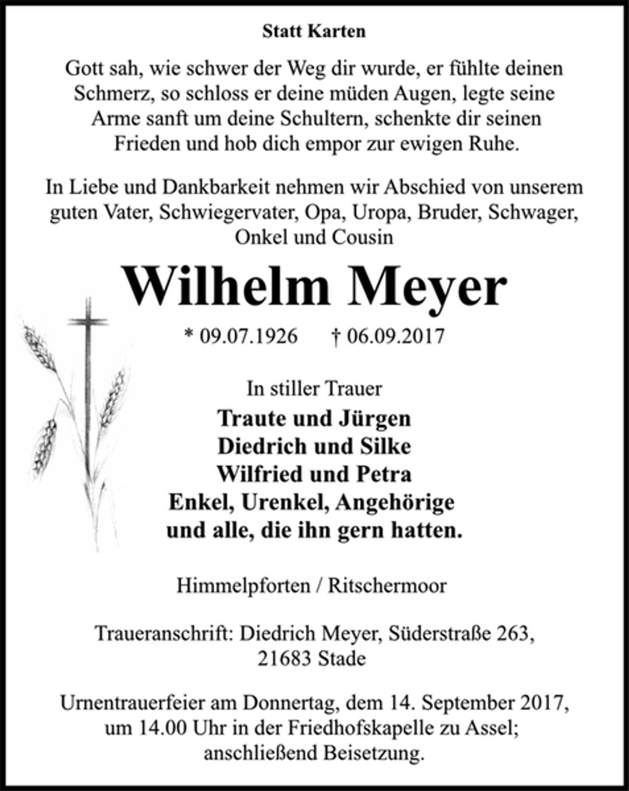 <p>Statt Karten<br />Gott sah, wie schwer der Weg dir wurde, er fühlte deinen<br />Schmerz, so schloss er deine müden Augen, legte seine<br />Arme sanft um deine Schultern, schenkte dir seinen<br />Frieden und hob dich empor zur ewigen Ruhe.<br />In Liebe und Dankbarkeit nehmen wir Abschied von unserem<br />guten Vater, Schwiegervater, Opa, Uropa, Bruder, Schwager,<br />Onkel und Cousin<br />Wilhelm Meyer<br />* 09.07.1926 † 06.09.2017<br />In stiller Trauer<br />Traute und Jürgen<br />Diedrich und Silke<br />Wilfried und Petra<br />Enkel, Urenkel, Angehörige<br />und alle, die ihn gern hatten.<br />Himmelpforten / Ritschermoor<br />Traueranschrift: Diedrich Meyer, Süderstraße 263,<br />21683 Stade<br />Urnentrauerfeier am Donnertag, dem 14. September 2017,<br />um 14.00 Uhr in der Friedhofskapelle zu Assel;<br />anschließend Beisetzung.</p>