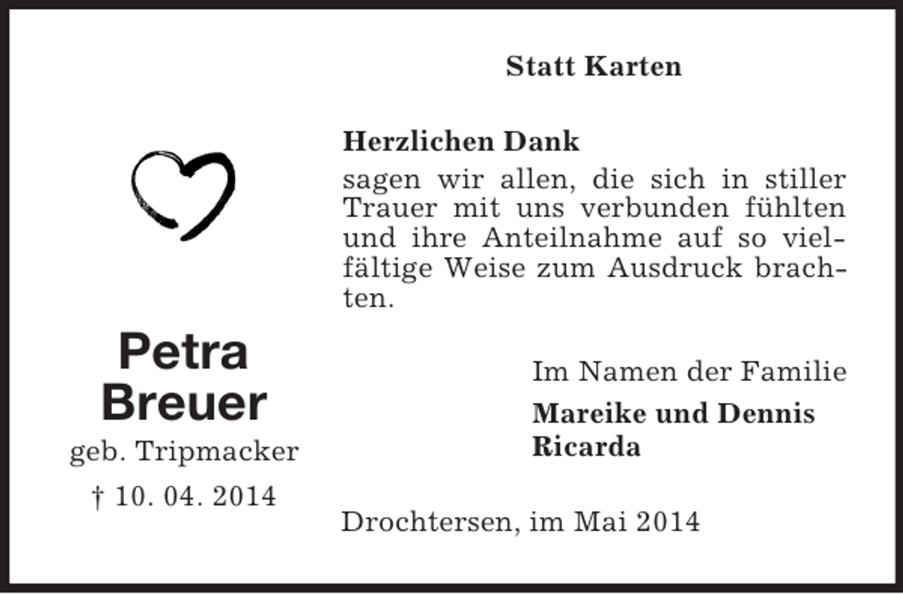 <p>Petra<br />Breuer<br />geb. Tripmacker<br />† 10. 04. 2014<br />Statt Karten<br />Herzlichen Dank<br />sagen wir allen, die sich in stiller Trauer mit uns verbunden fühlten und ihre Anteilnahme auf so vielfältige Weise zum Ausdruck brachten.<br />Im Namen der Familie<br />Mareike und Dennis<br />Ricarda<br />Drochtersen, im Mai 2014</p>