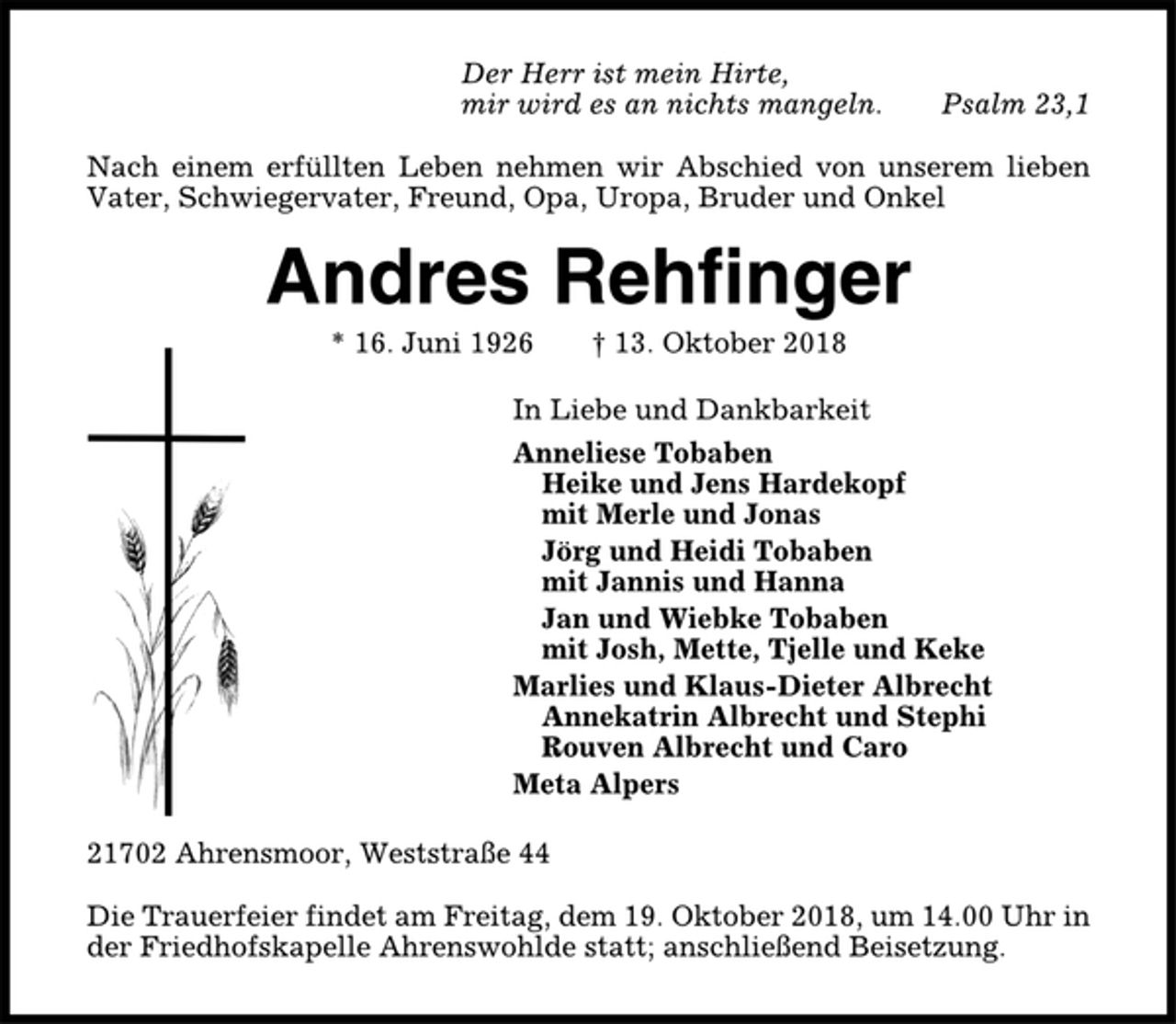 <p>Der Herr ist mein Hirte,<br />mir wird es an nichts mangeln. Psalm 23,1<br />Nach einem erfüllten Leben nehmen wir Abschied von unserem lieben<br />Vater, Schwiegervater, Freund, Opa, Uropa, Bruder und Onkel<br />Andres Rehfinger<br />* 16. Juni 1926 † 13. Oktober 2018<br />In Liebe und Dankbarkeit<br />Anneliese Tobaben<br />Heike und Jens Hardekopf<br />mit Merle und Jonas<br />Jörg und Heidi Tobaben<br />mit Jannis und Hanna<br />Jan und Wiebke Tobaben<br />mit Josh, Mette, Tjelle und Keke<br />Marlies und Klaus-Dieter Albrecht<br />Annekatrin Albrecht und Stephi<br />Rouven Albrecht und Caro<br />Meta Alpers<br />21702 Ahrensmoor, Weststraße 44<br />Die Trauerfeier findet am Freitag, dem 19. Oktober 2018, um 14.00 Uhr in<br />der Friedhofskapelle Ahrenswohlde statt; anschließend Beisetzung.</p>