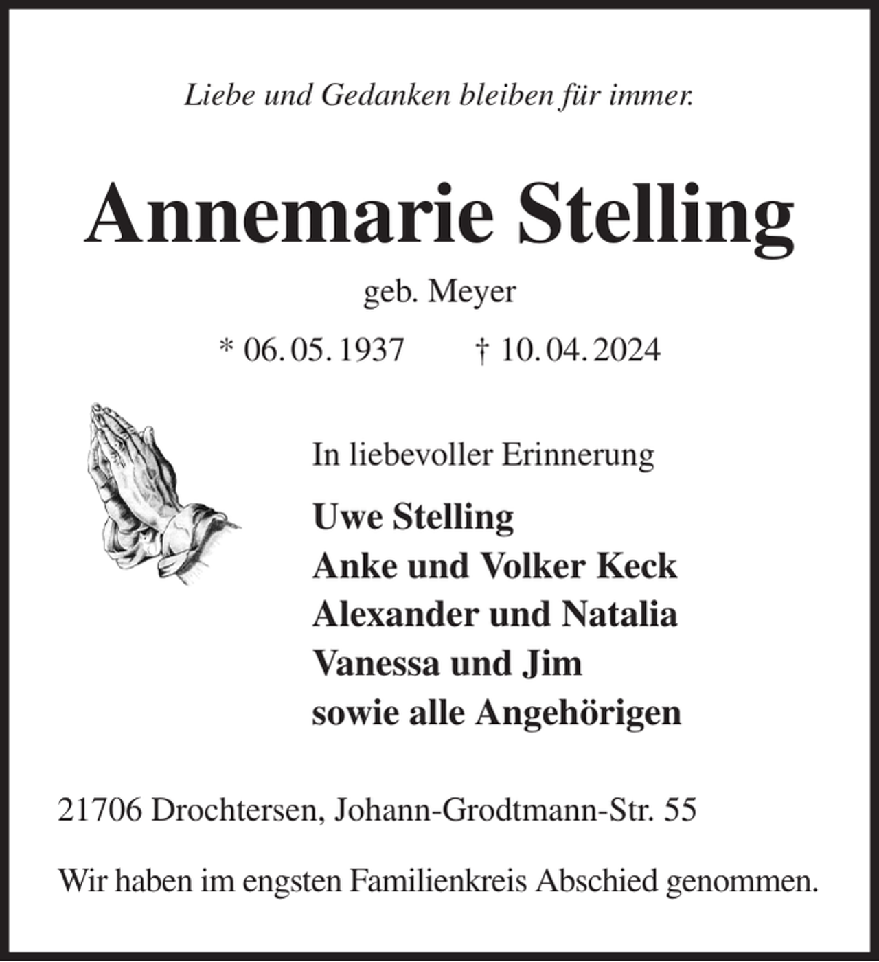 <p>Liebe und Gedanken bleiben für immer.<br />Annemarie Stelling<br />geb. Meyer<br />* 06. 05. 1937 † 10. 04. 2024<br />In liebevoller Erinnerung<br />Uwe Stelling<br />Anke und Volker Keck<br />Alexander und Natalia<br />Vanessa und Jim<br />sowie alle Angehörigen<br />21706 Drochtersen, Johann-Grodtmann-Str. 55</p><p>Wir haben im engsten Familienkreis Abschied genommen.</p>
