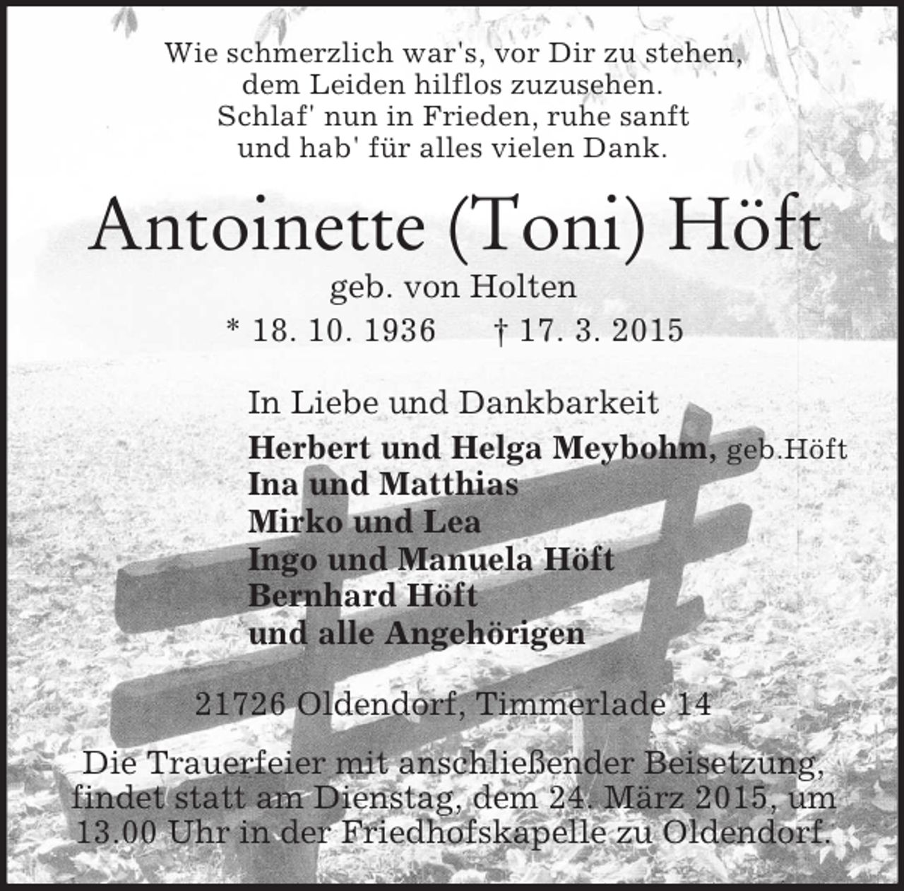 <p>Wie schmerzlich war's, vor Dir zu stehen,<br />dem Leiden hilflos zuzusehen.<br />Schlaf' nun in Frieden, ruhe sanft<br />und hab' für alles vielen Dank.<br />Antoinette (Toni) Höft<br />geb. von Holten<br />* 18. 10. 1936 † 17. 3. 2015<br />In Liebe und Dankbarkeit<br />Herbert und Helga Meybohm, geb.Höft<br />Ina und Matthias<br />Mirko und Lea<br />Ingo und Manuela Höft<br />Bernhard Höft<br />und alle Angehörigen<br />21726 Oldendorf, Timmerlade 14<br />Die Trauerfeier mit anschließender Beisetzung, findet statt am Dienstag, dem 24. März 2015, um 13.00 Uhr in der Friedhofskapelle zu Oldendorf.</p>