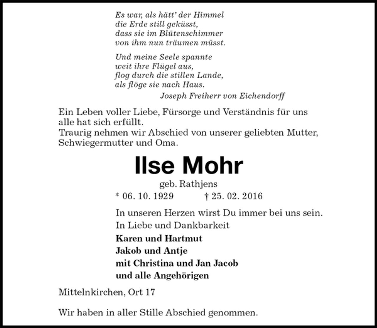 <p>Es war, als hätt’ der Himmel<br />die Erde still geküsst,<br />dass sie im Blütenschimmer<br />von ihm nun träumen müsst.<br />Und meine Seele spannte<br />weit ihre Flügel aus,<br />flog durch die stillen Lande,<br />als flöge sie nach Haus.<br />Joseph Freiherr von Eichendorff<br />Ein Leben voller Liebe, Fürsorge und Verständnis für uns<br />alle hat sich erfüllt.<br />Traurig nehmen wir Abschied von unserer geliebten Mutter,<br />Schwiegermutter und Oma.<br />Ilse Mohr<br />geb. Rathjens<br />* 06. 10. 1929 † 25. 02. 2016<br />In unseren Herzen wirst Du immer bei uns sein.<br />In Liebe und Dankbarkeit<br />Karen und Hartmut<br />Jakob und Antje<br />mit Christina und Jan Jacob<br />und alle Angehörigen<br />Mittelnkirchen, Ort 17</p><p>Wir haben in aller Stille Abschied genommen.</p>