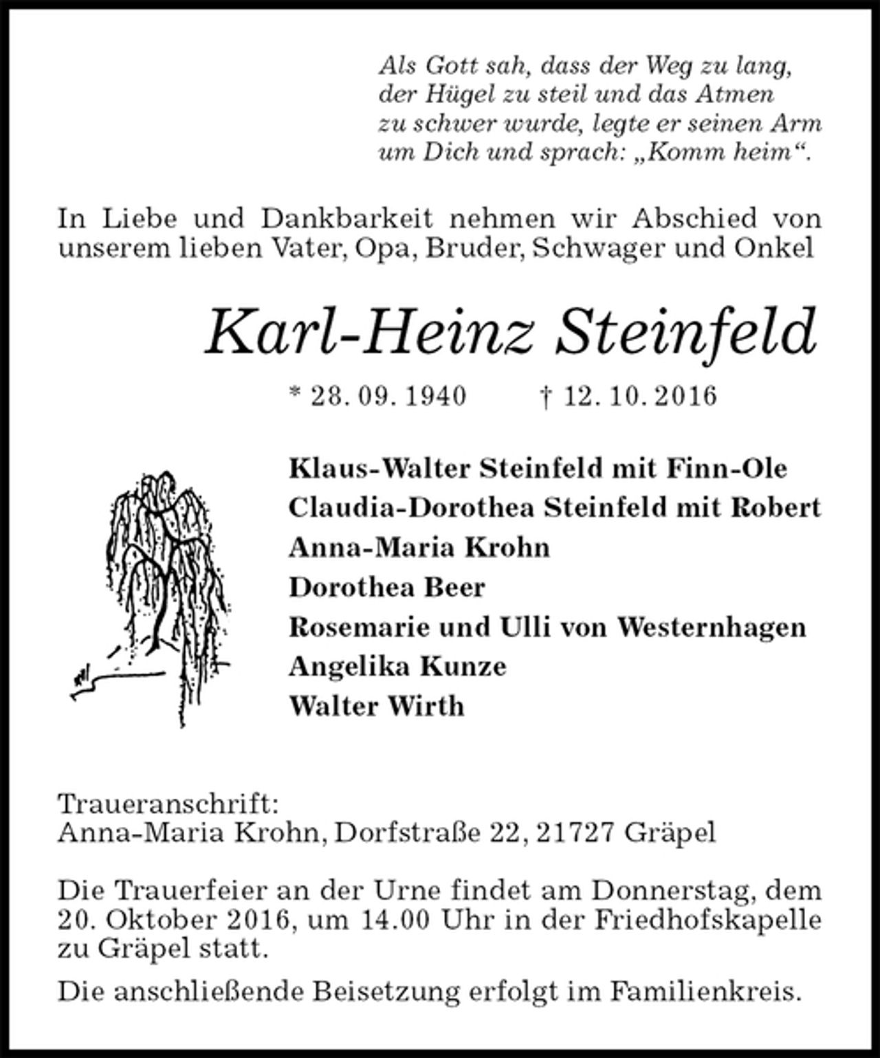 <p>Als Gott sah, dass der Weg zu lang,<br />der Hügel zu steil und das Atmen<br />zu schwer wurde, legte er seinen Arm<br />um Dich und sprach: „Komm heim“.<br />In Liebe und Dankbarkeit nehmen wir Abschied von unserem lieben Vater, Opa, Bruder, Schwager und Onkel<br />Karl-Heinz Steinfeld<br />* 28. 09. 1940 † 12. 10. 2016<br />Klaus-Walter Steinfeld mit Finn-Ole<br />Claudia-Dorothea Steinfeld mit Robert<br />Anna-Maria Krohn<br />Dorothea Beer<br />Rosemarie und Ulli von Westernhagen<br />Angelika Kunze<br />Walter Wirth</p><p>Traueranschrift:<br />Anna-Maria Krohn, Dorfstraße 22, 21727 Gräpel</p><p>Die Trauerfeier an der Urne findet am Donnerstag, dem 20. Oktober 2016, um 14.00 Uhr in der Friedhofskapelle zu Gräpel statt.<br />Die anschließende Beisetzung erfolgt im Familienkreis.</p>