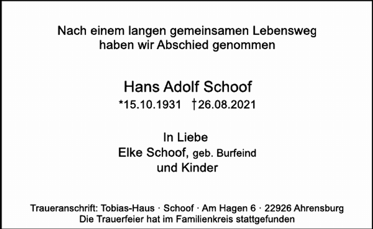 <p>Nach einem langen gemeinsamen Lebensweg<br />haben wir Abschied genommen<br />Hans Adolf Schoof<br />*15.10.1931 † 26.08.2021<br />In Liebe<br />Elke Schoof, geb. Burfeind<br />und Kinder<br />Traueranschrift: Tobias-Haus · Schoof · Am Hagen 6 · 22926 Ahrensburg<br />Die Trauerfeier hat im Familienkreis stattgefunden</p>