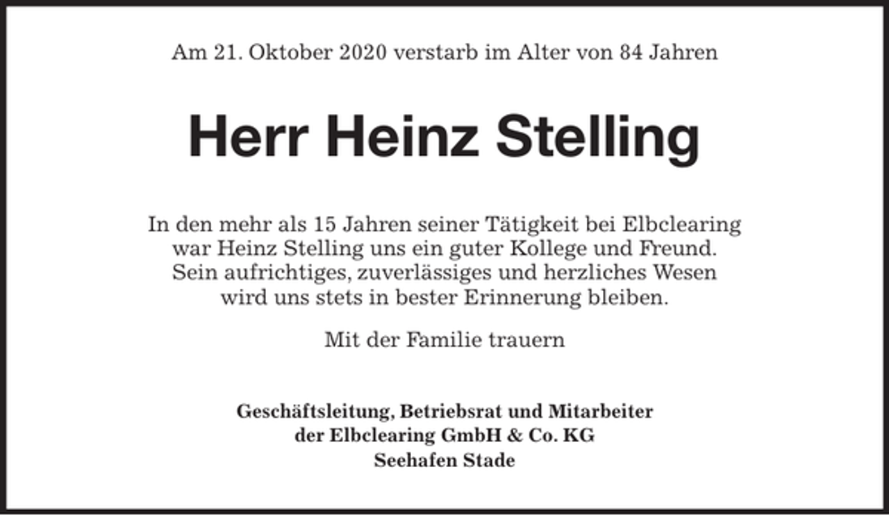 <p>Am 21. Oktober 2020 verstarb im Alter von 84 Jahren<br />Herr Heinz Stelling<br />In den mehr als 15 Jahren seiner Tätigkeit bei Elbclearing<br />war Heinz Stelling uns ein guter Kollege und Freund.<br />Sein aufrichtiges, zuverlässiges und herzliches Wesen<br />wird uns stets in bester Erinnerung bleiben.<br />Mit der Familie trauern<br />Geschäftsleitung, Betriebsrat und Mitarbeiter<br />der Elbclearing GmbH &amp; Co. KG<br />Seehafen Stade</p>