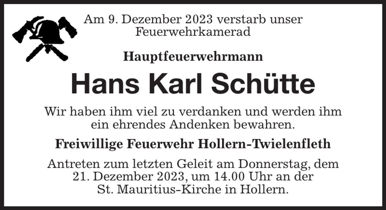 <p>Am 9. Dezember 2023 verstarb unser<br />Feuerwehrkamerad</p><p>Hauptfeuerwehrmann<br />Hans Karl Schütte<br />Wir haben ihm viel zu verdanken und werden ihm<br />ein ehrendes Andenken bewahren.<br />Freiwillige Feuerwehr Hollern-Twielenfleth<br />Antreten zum letzten Geleit am Donnerstag, dem<br />21. Dezember 2023, um 14.00 Uhr an der<br />St. Mauritius-Kirche in Hollern.</p>