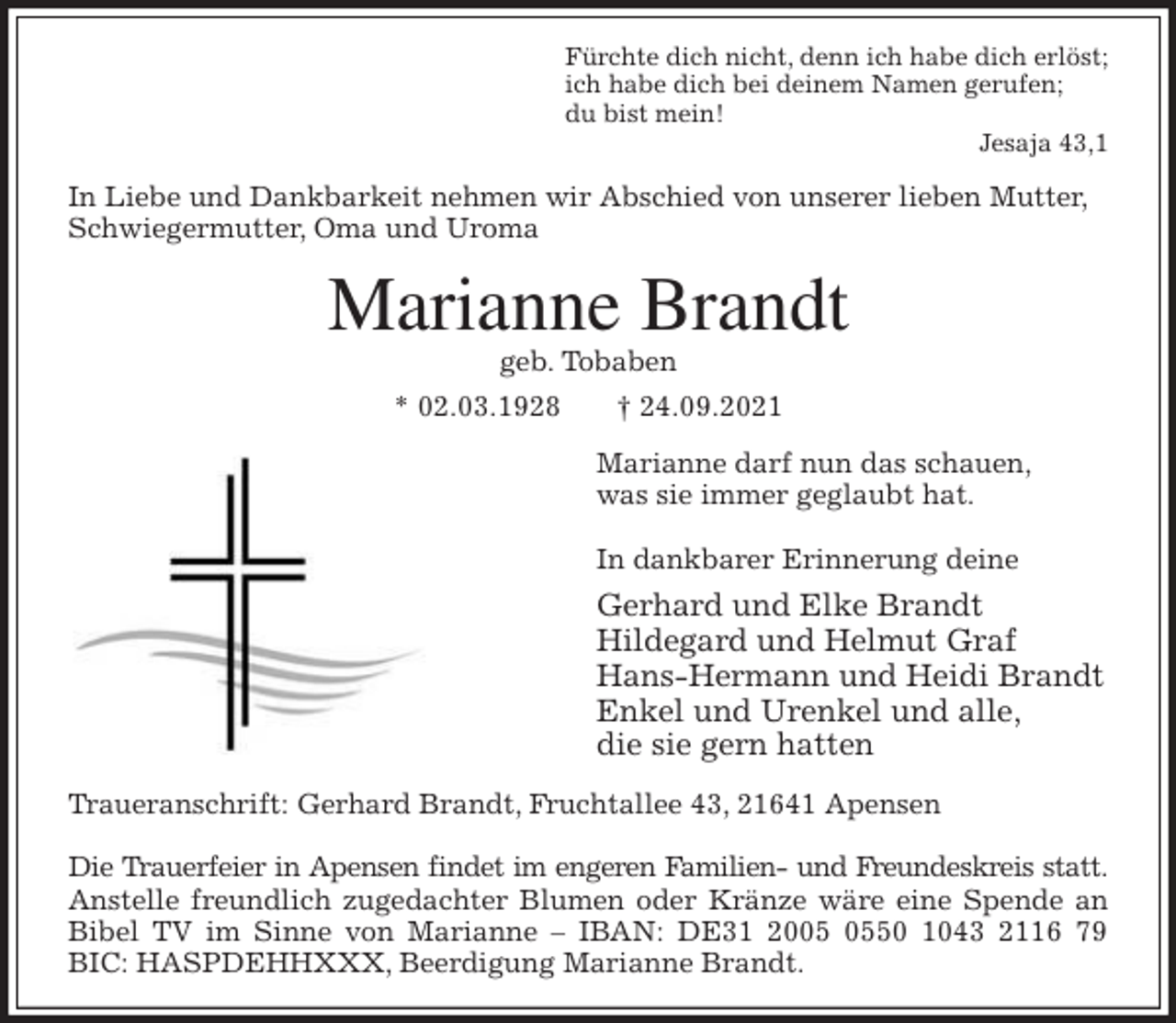 <p>Fürchte dich nicht, denn ich habe dich erlöst;<br />ich habe dich bei deinem Namen gerufen;<br />du bist mein!<br />Jesaja 43,1<br />In Liebe und Dankbarkeit nehmen wir Abschied von unserer lieben Mutter, Schwiegermutter, Oma und Uroma<br />Marianne Brandt<br />geb. Tobaben<br />* 02.03.1928 † 24.09.2021<br />Marianne darf nun das schauen,<br />was sie immer geglaubt hat.</p>
<p>In dankbarer Erinnerung deine<br />Gerhard und Elke Brandt<br />Hildegard und Helmut Graf<br />Hans-Hermann und Heidi Brandt<br />Enkel und Urenkel und alle,<br />die sie gern hatten<br />Traueranschrift: Gerhard Brandt, Fruchtallee 43, 21641 Apensen</p>
<p>Die Trauerfeier in Apensen findet im engeren Familien- und Freundeskreis statt.<br />Anstelle freundlich zugedachter Blumen oder Kränze wäre eine Spende an<br />Bibel TV im Sinne von Marianne - IBAN: DE31 2005 0550 1043 2116 79<br />BIC: HASPDEHHXXX, Beerdigung Marianne Brandt.</p>