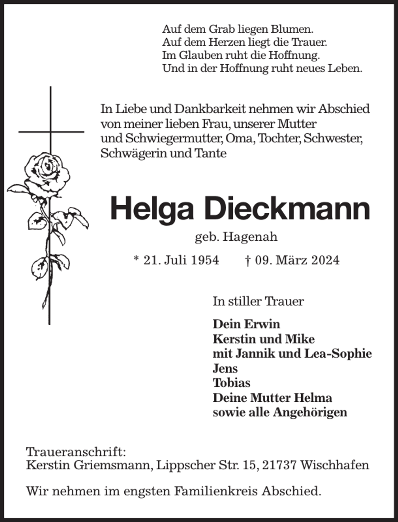 <p>Auf dem Grab liegen Blumen.<br />Auf dem Herzen liegt die Trauer.<br />Im Glauben ruht die Hoffnung.<br />Und in der Hoffnung ruht neues Leben.<br />In Liebe und Dankbarkeit nehmen wir Abschied<br />von meiner lieben Frau, unserer Mutter<br />und Schwiegermutter, Oma, Tochter, Schwester,<br />Schwägerin und Tante<br />Helga Dieckmann<br />geb. Hagenah<br />* 21. Juli 1954 † 09. März 2024<br />In stiller Trauer<br />Dein Erwin<br />Kerstin und Mike<br />mit Jannik und Lea-Sophie<br />Jens<br />Tobias<br />Deine Mutter Helma<br />sowie alle Angehörigen<br />Traueranschrift:<br />Kerstin Griemsmann, Lippscher Str. 15, 21737 Wischhafen</p><p>Wir nehmen im engsten Familienkreis Abschied.</p>
