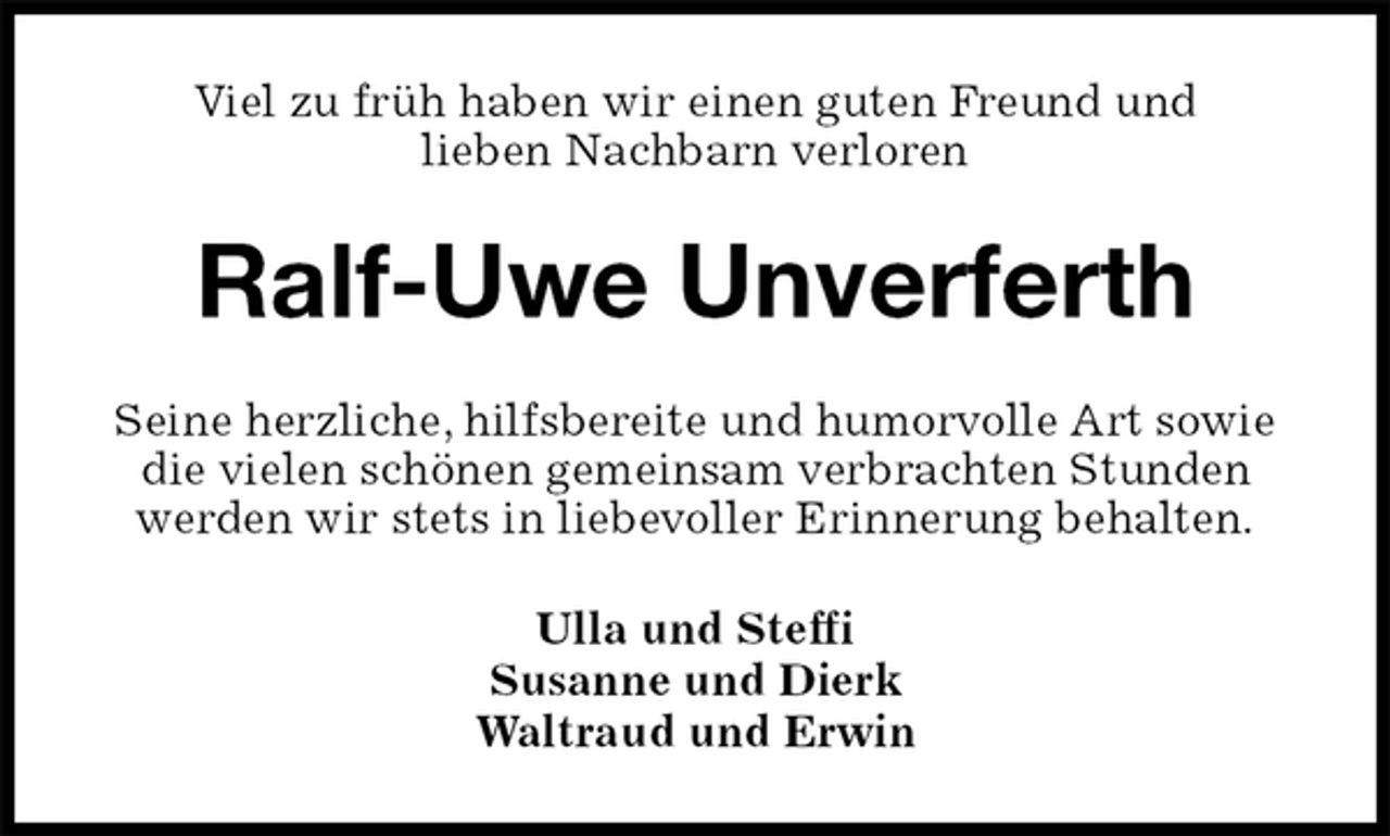 <p>Viel zu früh haben wir einen guten Freund und<br />lieben Nachbarn verloren<br />Ralf-Uwe Unverferth<br />Seine herzliche, hilfsbereite und humorvolle Art sowie die vielen schönen gemeinsam verbrachten Stunden werden wir stets in liebevoller Erinnerung behalten.<br />Ulla und Steffi<br />Susanne und Dierk<br />Waltraud und Erwin</p>