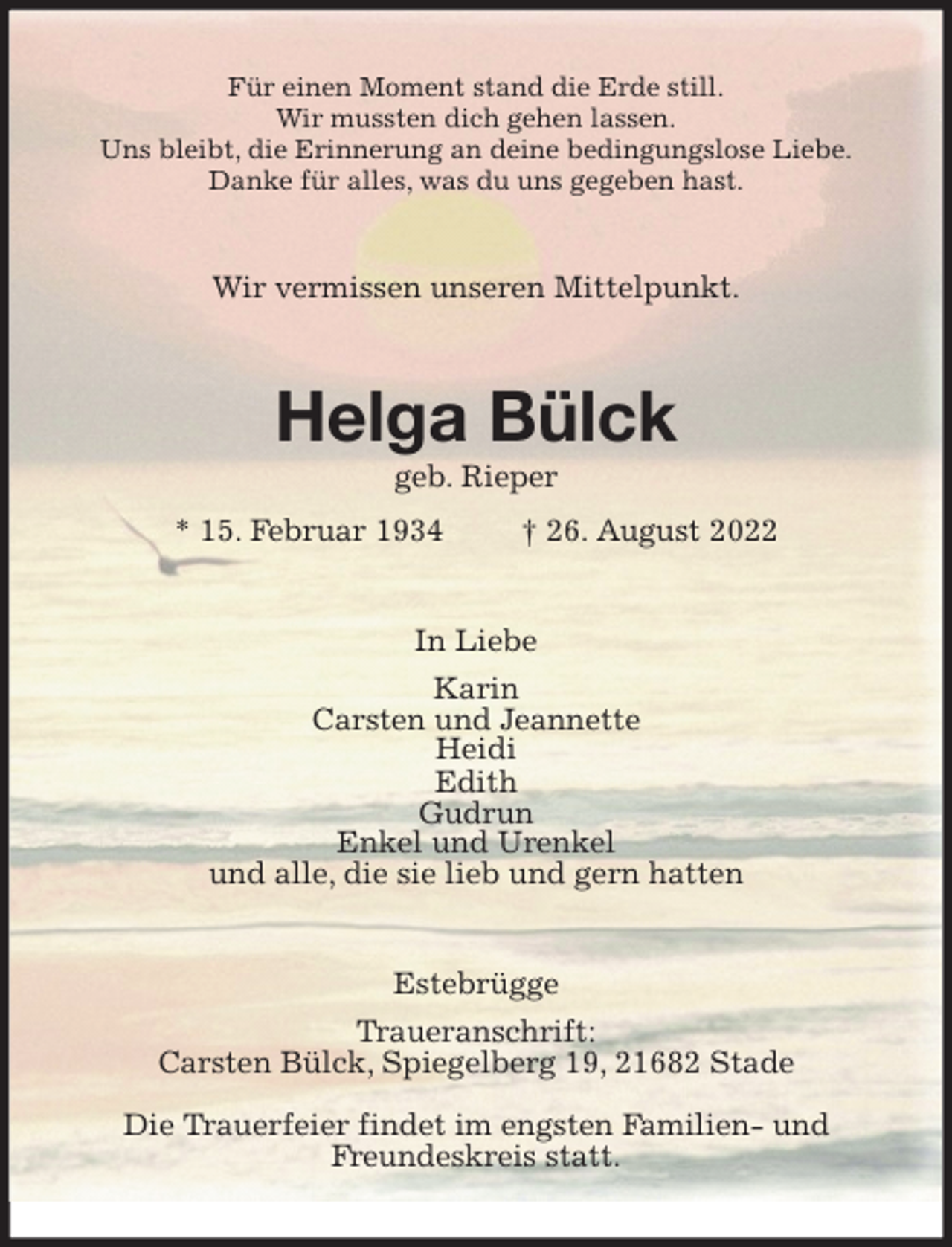 <p>Für einen Moment stand die Erde still.<br />Wir mussten dich gehen lassen.<br />Uns bleibt, die Erinnerung an deine bedingungslose Liebe.<br />Danke für alles, was du uns gegeben hast.<br />Wir vermissen unseren Mittelpunkt.<br />Helga Bülck<br />geb. Rieper<br />* 15. Februar 1934 † 26. August 2022<br />In Liebe<br />Karin<br />Carsten und Jeannette<br />Heidi<br />Edith<br />Gudrun<br />Enkel und Urenkel<br />und alle, die sie lieb und gern hatten<br />Estebrügge<br />Traueranschrift:<br />Carsten Bülck, Spiegelberg 19, 21682 Stade</p><p>Die Trauerfeier findet im engsten Familien- und<br />Freundeskreis statt.</p>