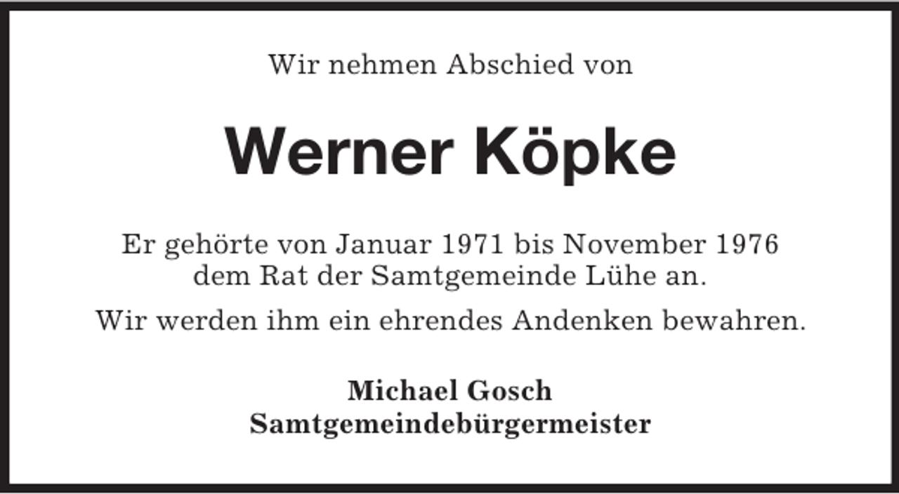 <p>Wir nehmen Abschied von<br />Werner Köpke<br />Er gehörte von Januar 1971 bis November 1976<br />dem Rat der Samtgemeinde Lühe an.<br />Wir werden ihm ein ehrendes Andenken bewahren.<br />Michael Gosch<br />Samtgemeindebürgermeister</p>