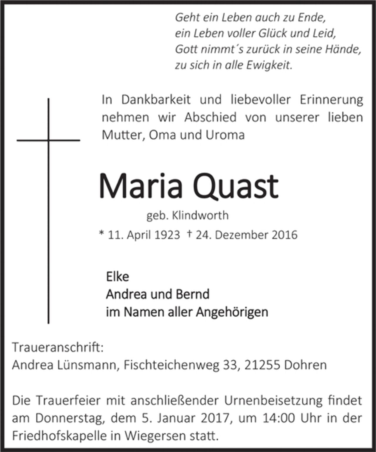 <p>Geht ein Leben auch zu Ende,<br />ein Leben voller Glück und Leid,<br />Gott nimmt's zurück in seine Hände,<br />zu sich in aller Ewigkeit.</p><p>In Dankbarkeit und liebevoller Erinnerung<br />nehmen wir Abschied von unserer lieben<br />Mutter, Oma und Uroma</p><p>Maria Quast<br />geb. Klindworth<br />* 11. April 1923 + 24. Dezember 2016</p><p>Elke<br />Andrea und Bernd<br />im Namen aller Angehörigen</p><p>Traueranschrift:<br />Andrea Lünsmann, Fischteichenweg 33, 21255 Dohren</p><p>Die Trauerfeier mit anschließender Urnenbeisetzung findet am Donnerstag, dem 5. Januar 2017, um 13.00 Uhr in der Friedhofskapelle in Wiegersen statt.</p>