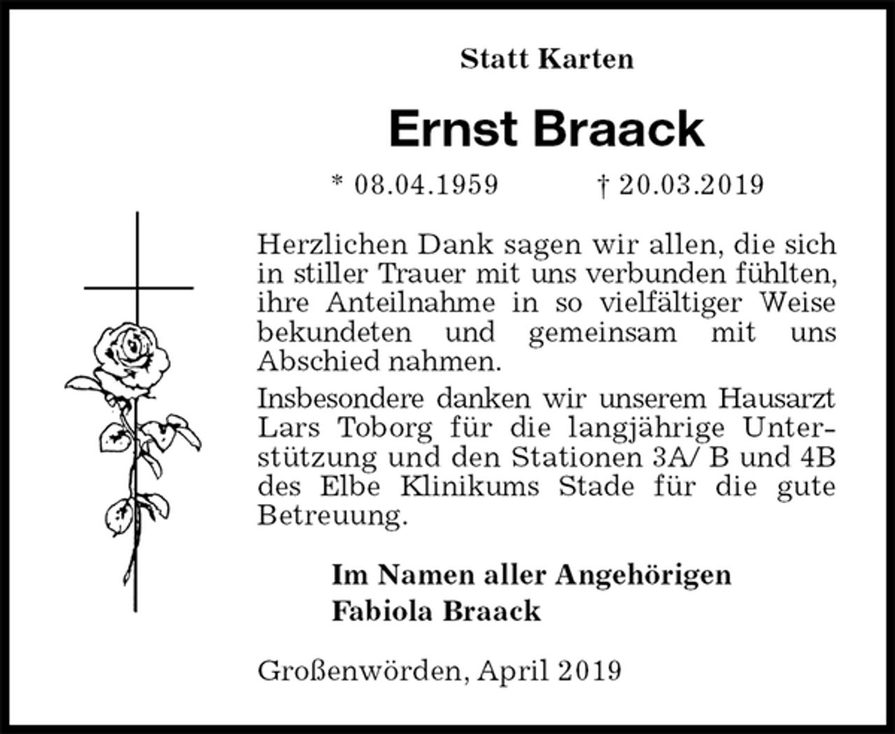 <p>Statt Karten<br />Ernst Braack<br />* 08.04.1959 † 20.03.2019<br />Herzlichen Dank sagen wir allen, die sich in stiller Trauer mit uns verbunden fühlten, ihre Anteilnahme in so vielfältiger Weise bekundeten und gemeinsam mit uns<br />Abschied nahmen.<br />Insbesondere danken wir unserem Hausarzt Lars Toborg für die langjährige Unterstützung und den Stationen 3A/ B und 4B des Elbe Klinikums Stade für die gute<br />Betreuung.<br />Im Namen aller Angehörigen<br />Fabiola Braack<br />Großenwörden, April 2019</p>