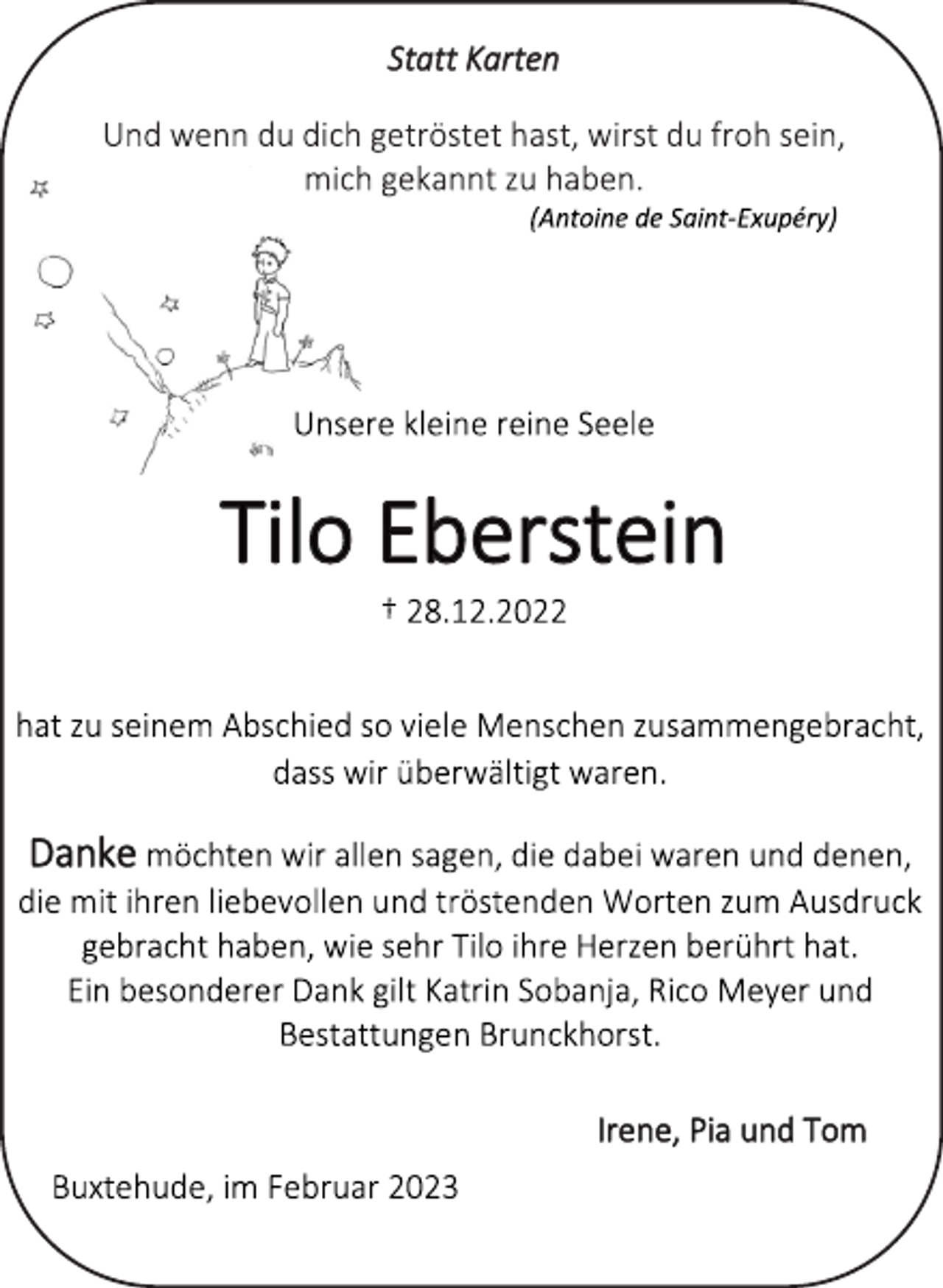 <p>Statt Karten<br />Und wenn du dich getröstet hast, wirst du froh sein,<br />mich gekannt zu haben.<br />(Antoine de Saint-Exupéry)<br />Unsere kleine reine Seele<br />Tilo Eberstein<br />† 28.12.2022<br />hat zu seinem Abschied so viele Menschen zusammengebracht,<br />dass wir überwältigt waren.<br />Danke möchten wir allen sagen, die dabei waren und denen,<br />die mit ihren liebevollen und tröstenden Worten zum Ausdruck<br />gebracht haben, wie sehr Tilo ihre Herzen berührt hat.<br />Ein besonderer Dank gilt Katrin Sobanja, Rico Meyer und<br />Bestattungen Brunckhorst.<br />Irene, Pia und Tom<br />Buxtehude, im Februar 2023</p>