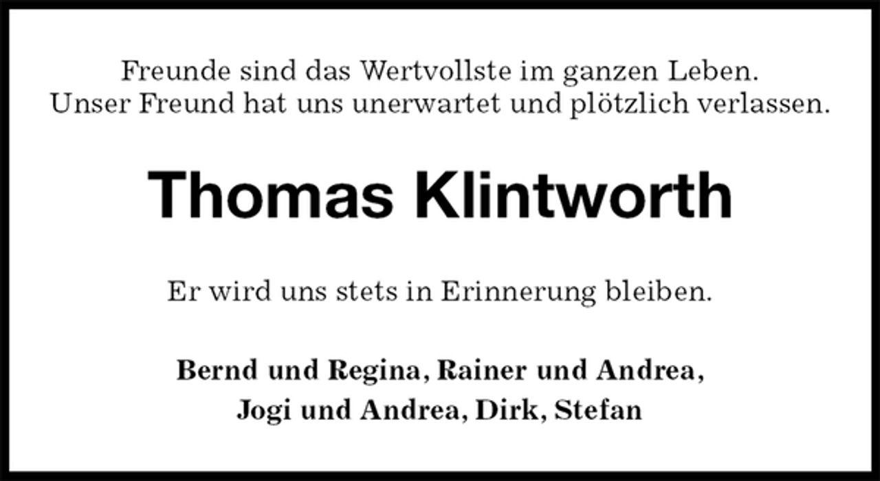 <p>Freunde sind das Wertvollste im ganzen Leben.<br />Unser Freund hat uns unerwartet und plötzlich verlassen.<br />Thomas Klintworth<br />Er wird uns stets in Erinnerung bleiben.<br />Bernd und Regina, Rainer und Andrea,<br />Jogi und Andrea, Dirk, Stefan</p>
