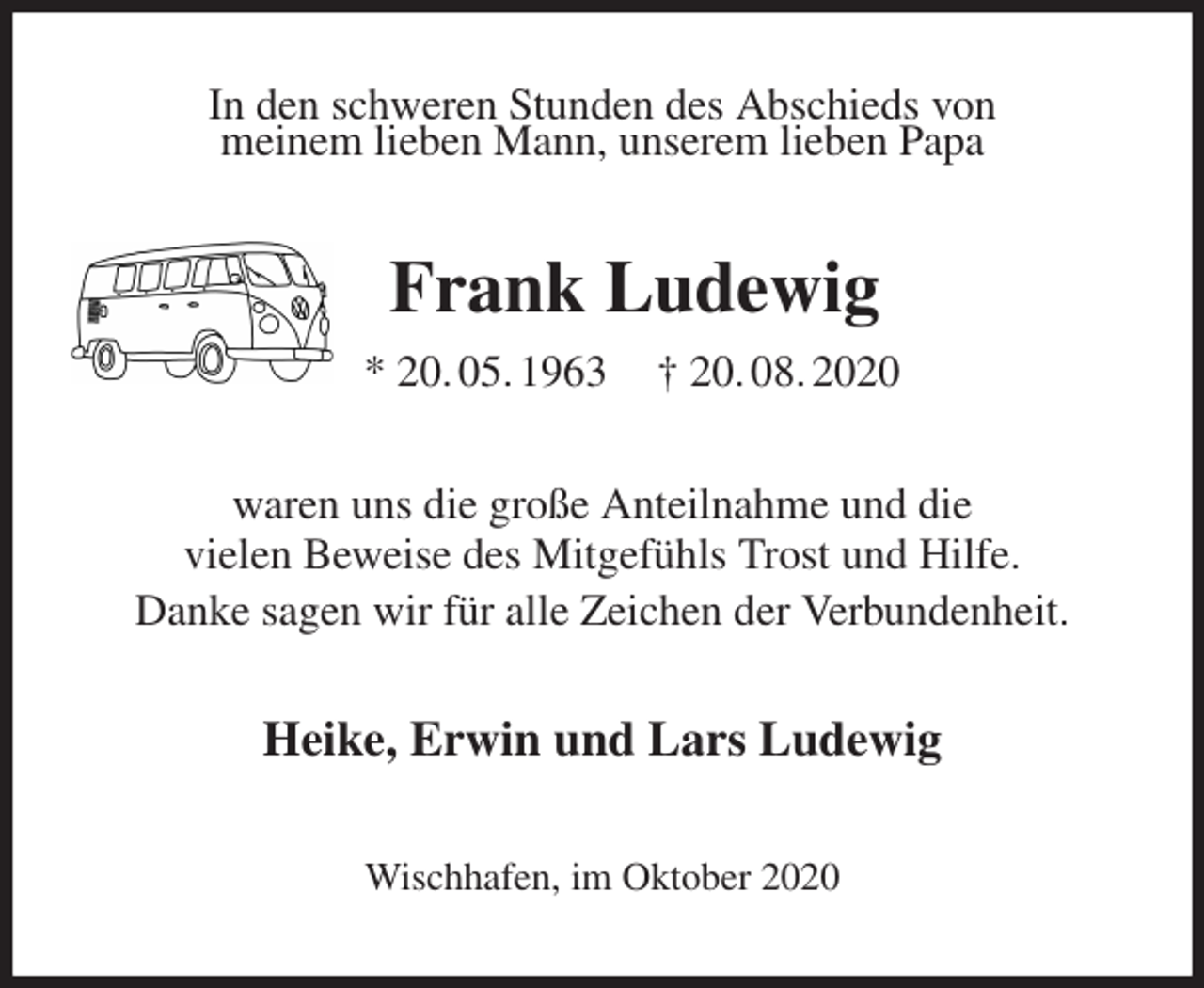 <p>In den schweren Stunden des Abschieds von<br />meinem lieben Mann, unserem lieben Papa<br />Frank Ludewig<br />* 20. 05. 1963 † 20. 08. 2020<br />waren uns die große Anteilnahme und die<br />vielen Beweise des Mitgefühls Trost und Hilfe.<br />Danke sagen wir für alle Zeichen der Verbundenheit.<br />Heike, Erwin und Lars Ludewig<br />Wischhafen, im Oktober 2020</p>