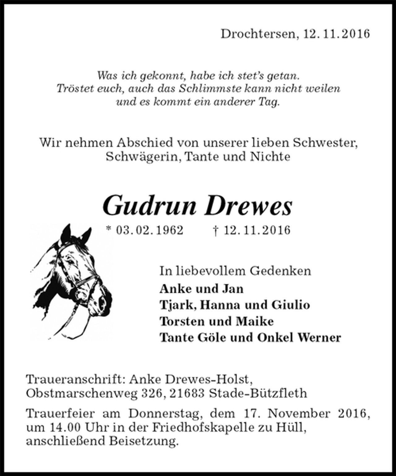 <p>Drochtersen, 12. 11. 2016<br />Was ich gekonnt, habe ich stet’s getan.<br />Tröstet euch, auch das Schlimmste kann nicht weilen<br />und es kommt ein anderer Tag.<br />Wir nehmen Abschied von unserer lieben Schwester, Schwägerin, Tante und Nichte<br />Gudrun Drewes<br />* 03. 02. 1962 † 12. 11. 2016<br />In liebevollem Gedenken<br />Anke und Jan<br />Tjark, Hanna und Giulio<br />Torsten und Maike<br />Tante Göle und Onkel Werner<br />Traueranschrift: Anke Drewes-Holst,<br />Obstmarschenweg 326, 21683 Stade-Bützfleth<br />Trauerfeier am Donnerstag, dem 17. November 2016,<br />um 14.00 Uhr in der Friedhofskapelle zu Hüll,<br />anschließend Beisetzung.</p>
