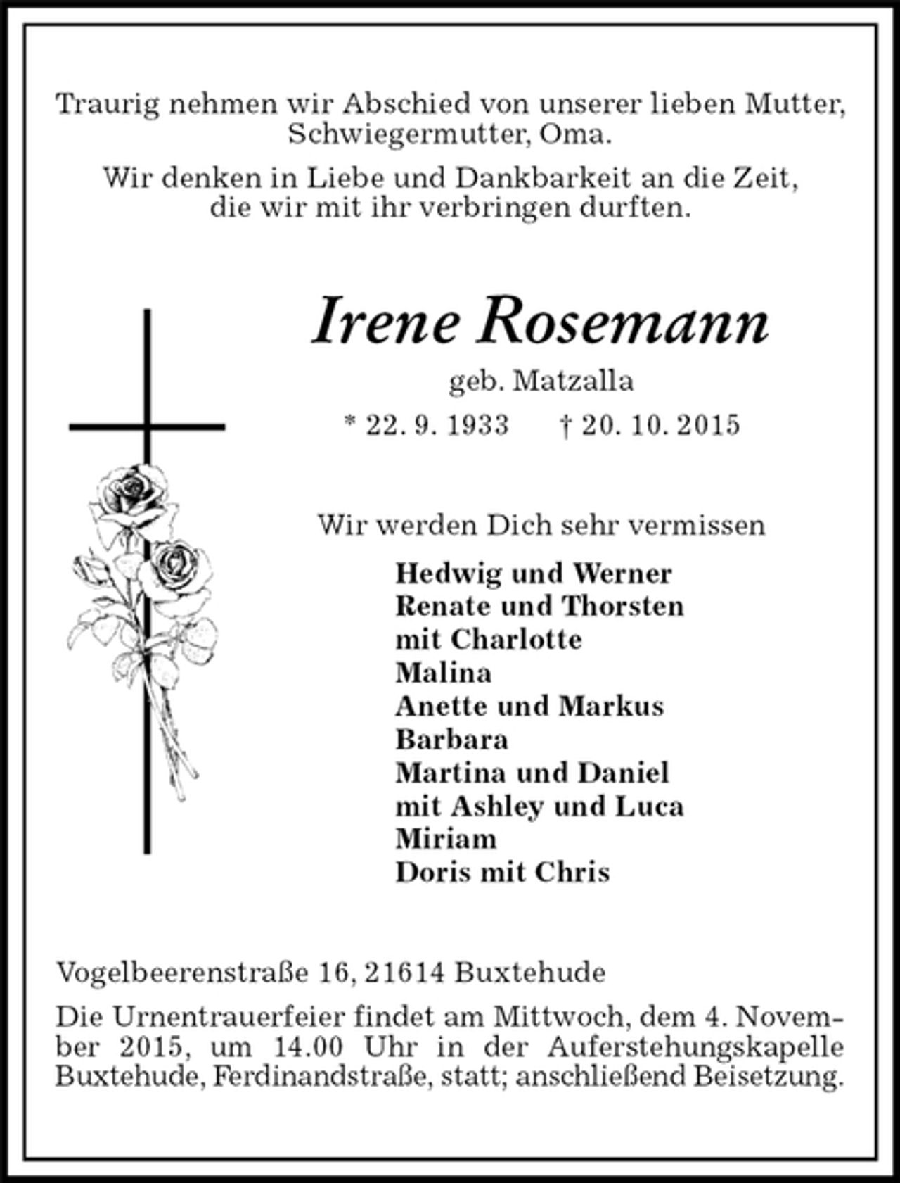 <p>Traurig nehmen wir Abschied von unserer lieben Mutter, Schwiegermutter, Oma.<br />Wir denken in Liebe und Dankbarkeit an die Zeit,<br />die wir mit ihr verbringen durften.<br />Irene Rosemann<br />geb. Matzalla<br />* 22. 9. 1933 † 20. 10. 2015<br />Wir werden Dich sehr vermissen<br />Hedwig und Werner<br />Renate und Thorsten<br />mit Charlotte<br />Malina<br />Anette und Markus<br />Barbara<br />Martina und Daniel<br />mit Ashley und Luca<br />Miriam<br />Doris mit Chris<br />Vogelbeerenstraße 16, 21614 Buxtehude<br />Die Urnentrauerfeier findet am Mittwoch, dem 4. November 2015, um 14.00 Uhr in der Auferstehungskapelle<br />Buxtehude, Ferdinandstraße, statt; anschließend Beisetzung.</p>