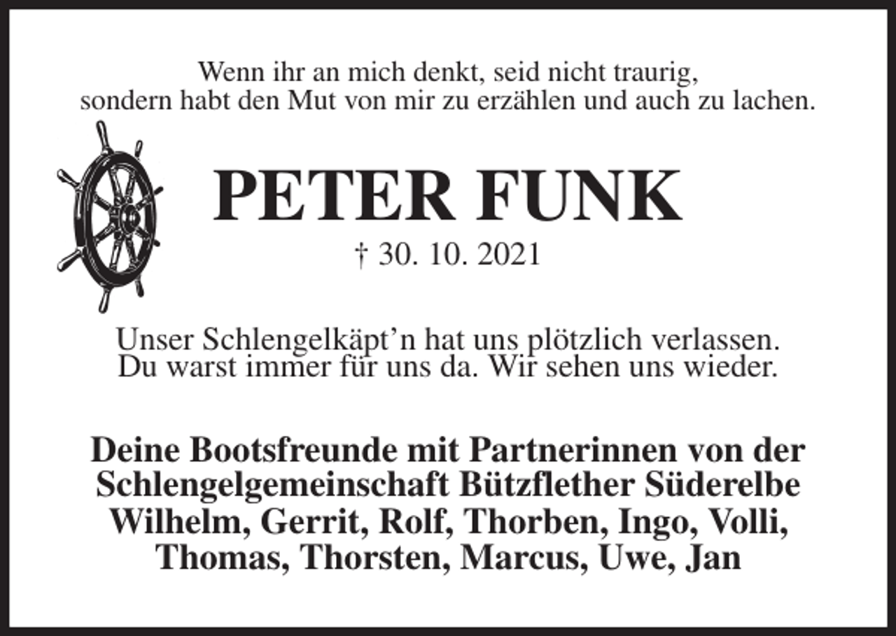 <p>Wenn ihr an mich denkt, seid nicht traurig,<br />sondern habt den Mut von mir zu erzählen und auch zu lachen.<br />PETER FUNK<br />† 30. 10. 2021<br />Unser Schlengelkäpt'n hat uns plötzlich verlassen.<br />Du warst immer für uns da. Wir sehen uns wieder.<br />Deine Bootsfreunde mit Partnerinnen von der<br />Schlengelgemeinschaft Bützflether Süderelbe<br />Wilhelm, Gerrit, Rolf, Thorben, Ingo, Volli,<br />Thomas, Thorsten, Marcus, Uwe, Jan</p>