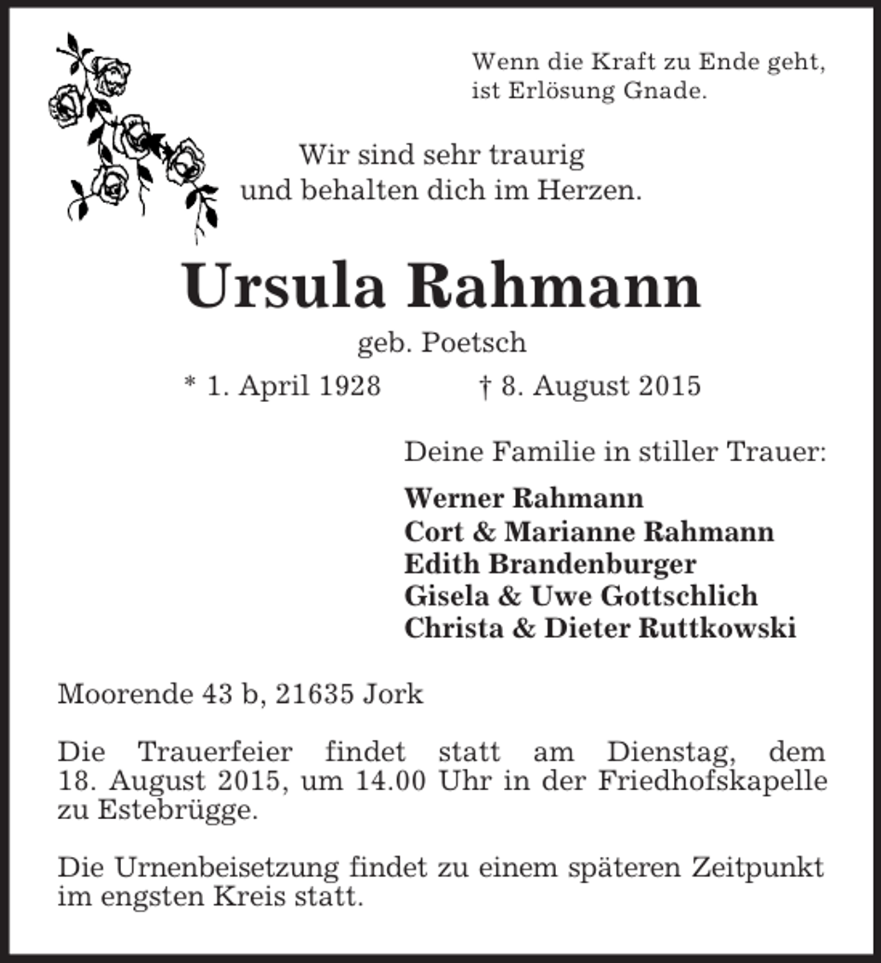 <p>Wenn die Kraft zu Ende geht,<br />ist Erlösung Gnade.<br />Wir sind sehr traurig<br />und behalten dich im Herzen.<br />Ursula Rahmann<br />geb. Poetsch<br />* 1. April 1928 † 8. August 2015<br />Deine Familie in stiller Trauer:<br />Werner Rahmann<br />Cort</p>