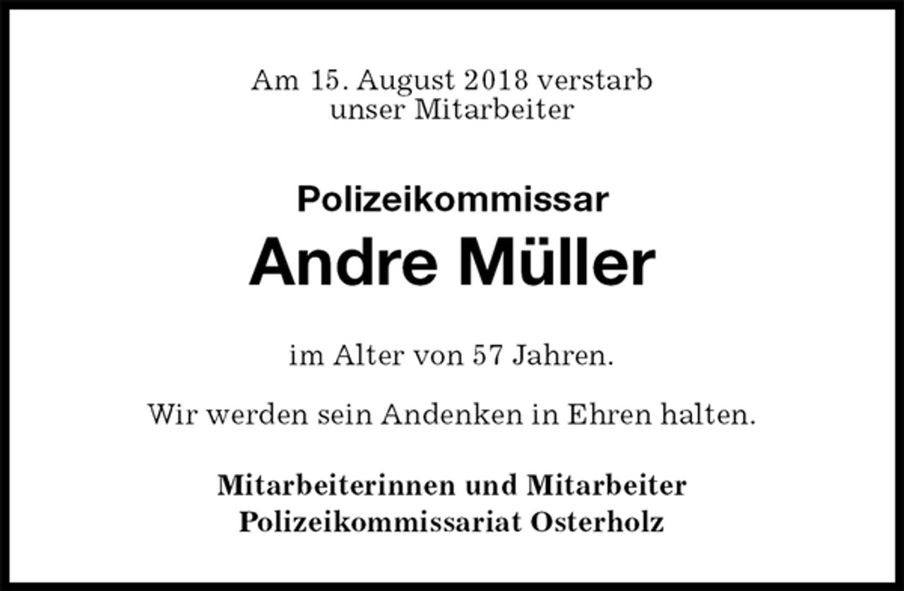 <p>Am 15. August 2018 verstarb<br />unser Mitarbeiter<br />Polizeikommissar<br />Andre Müller<br />im Alter von 57 Jahren.</p>
<p>Wir werden sein Andenken in Ehren halten.<br />Mitarbeiterinnen und Mitarbeiter<br />Polizeikommissariat Osterholz</p>