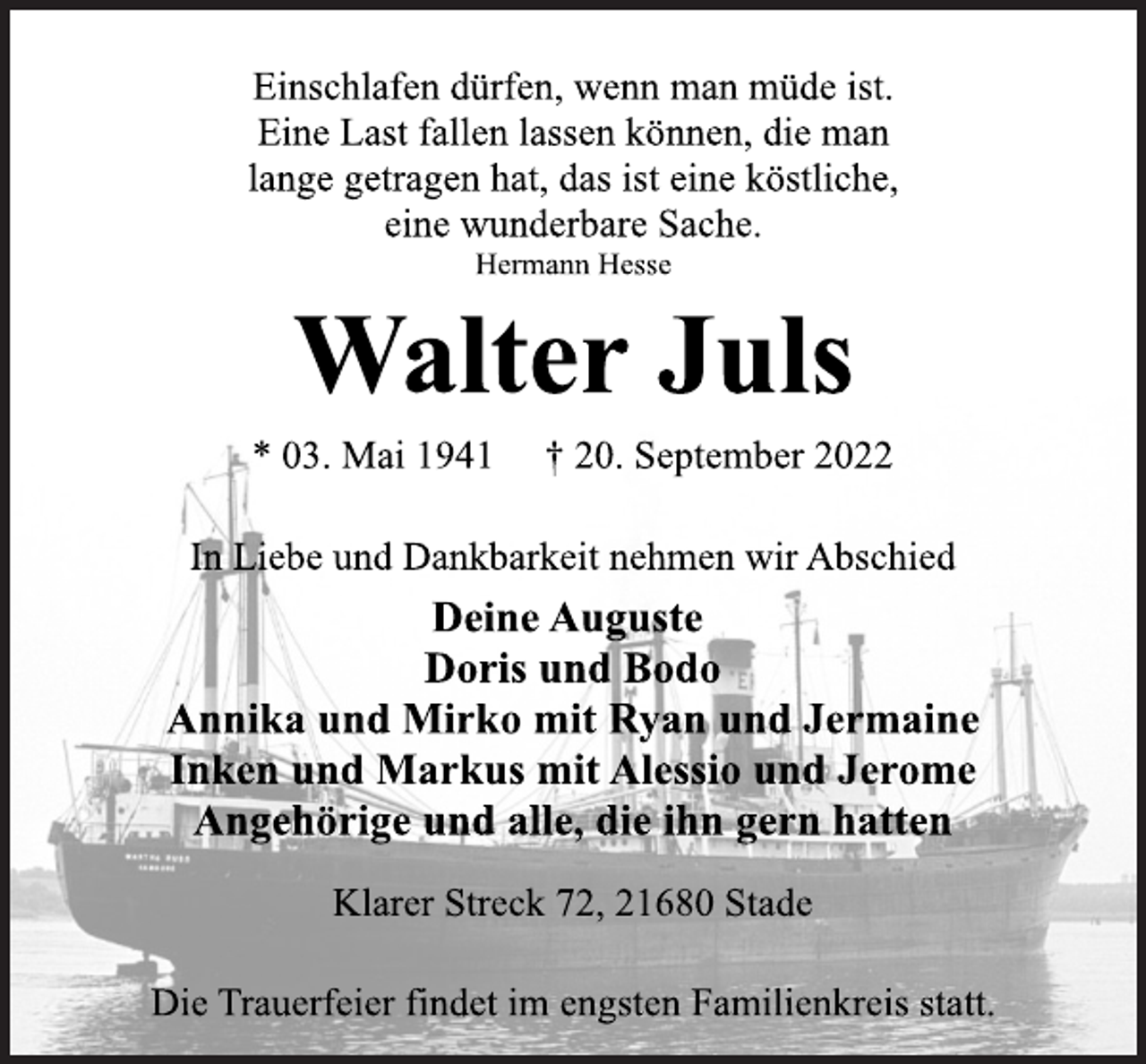 <p>Einschlafen dürfen, wenn man müde ist.<br />Eine Last fallen lassen können, die man<br />lange getragen hat, das ist eine köstliche,<br />eine wunderbare Sache.<br />Hermann Hesse<br />Walter Juls<br />* 03. Mai 1941 † 20. September 2022<br />In Liebe und Dankbarkeit nehmen wir Abschied<br />Deine Auguste<br />Doris und Bodo<br />Annika und Mirko mit Ryan und Jermaine<br />Inken und Markus mit Alessio und Jerome<br />Angehörige und alle, die ihn gern hatten<br />Klarer Streck 72, 21680 Stade<br />Die Trauerfeier findet im engsten Familienkreis statt.</p>