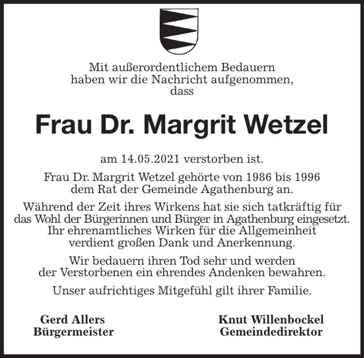 <p>Mit außerordentlichem Bedauern<br />haben wir die Nachricht aufgenommen,<br />dass<br />Frau Dr. Margrit Wetzel<br />am 14.05.2021 verstorben ist.<br />Frau Dr. Margrit Wetzel gehörte von 1986 bis 1996<br />dem Rat der Gemeinde Agathenburg an.<br />Während der Zeit ihres Wirkens hat sie sich tatkräftig für das Wohl der Bürgerinnen und Bürger in Agathenburg eingesetzt.<br />Ihr ehrenamtliches Wirken für die Allgemeinheit<br />verdient großen Dank und Anerkennung.<br />Wir bedauern ihren Tod sehr und werden<br />der Verstorbenen ein ehrendes Andenken bewahren.<br />Unser aufrichtiges Mitgefühl gilt ihrer Familie.<br />Gerd Allers Knut Willenbockel<br />Bürgermeister Gemeindedirektor</p>