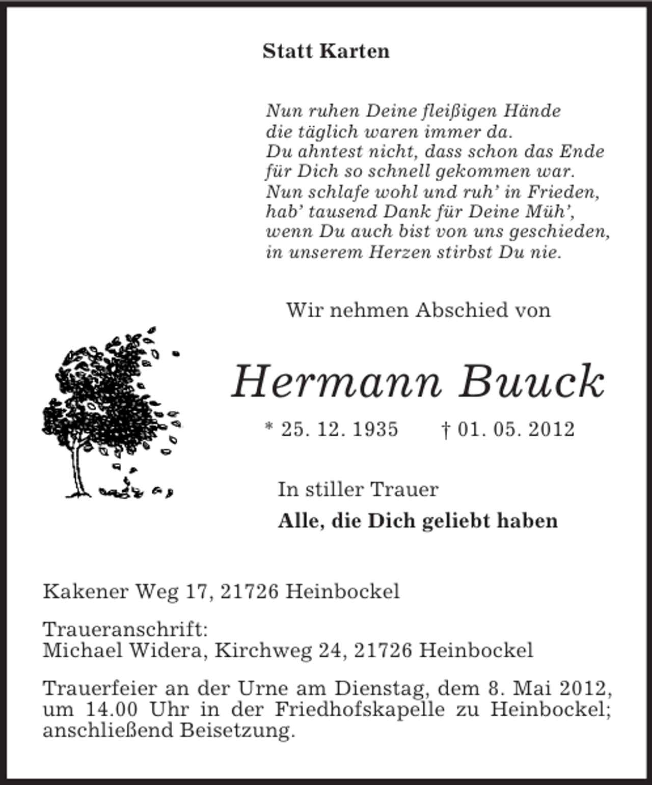 <p>Statt Karten<br />Nun ruhen Deine fleißigen Hände<br />die täglich waren immer da.<br />Du ahntest nicht, dass schon das Ende<br />für Dich so schnell gekommen war.<br />Nun schlafe wohl und ruh’ in Frieden,<br />hab’ tausend Dank für Deine Müh’,<br />wenn Du auch bist von uns geschieden,<br />in unserem Herzen stirbst Du nie.<br />Wir nehmen Abschied von<br />Hermann Buuck<br />* 25. 12. 1935 † 01. 05. 2012<br />In stiller Trauer<br />Alle, die Dich geliebt haben<br />Kakener Weg 17, 21726 Heinbockel<br />Traueranschrift:<br />Michael Widera, Kirchweg 24, 21726 Heinbockel<br />Trauerfeier an der Urne am Dienstag, dem 8. Mai 2012, um 14.00 Uhr in der Friedhofskapelle zu Heinbockel; anschließend Beisetzung.</p>