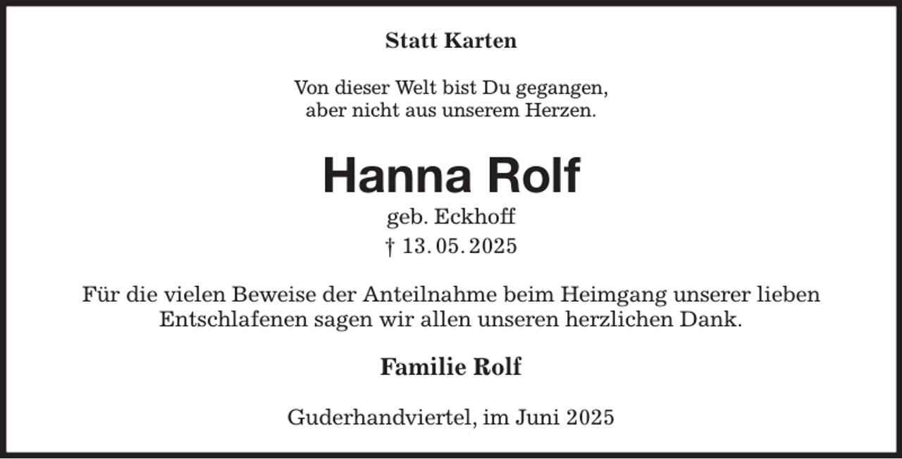 <p>Statt Karten<br />Von dieser Welt bist Du gegangen,<br />aber nicht aus unserem Herzen.<br />Hanna Rolf<br />geb. Eckhoff<br />† 13. 05. 2025<br />Für die vielen Beweise der Anteilnahme beim Heimgang unserer lieben Entschlafenen sagen wir allen unseren herzlichen Dank.<br />Familie Rolf<br />Guderhandviertel, im Juni 2025</p>