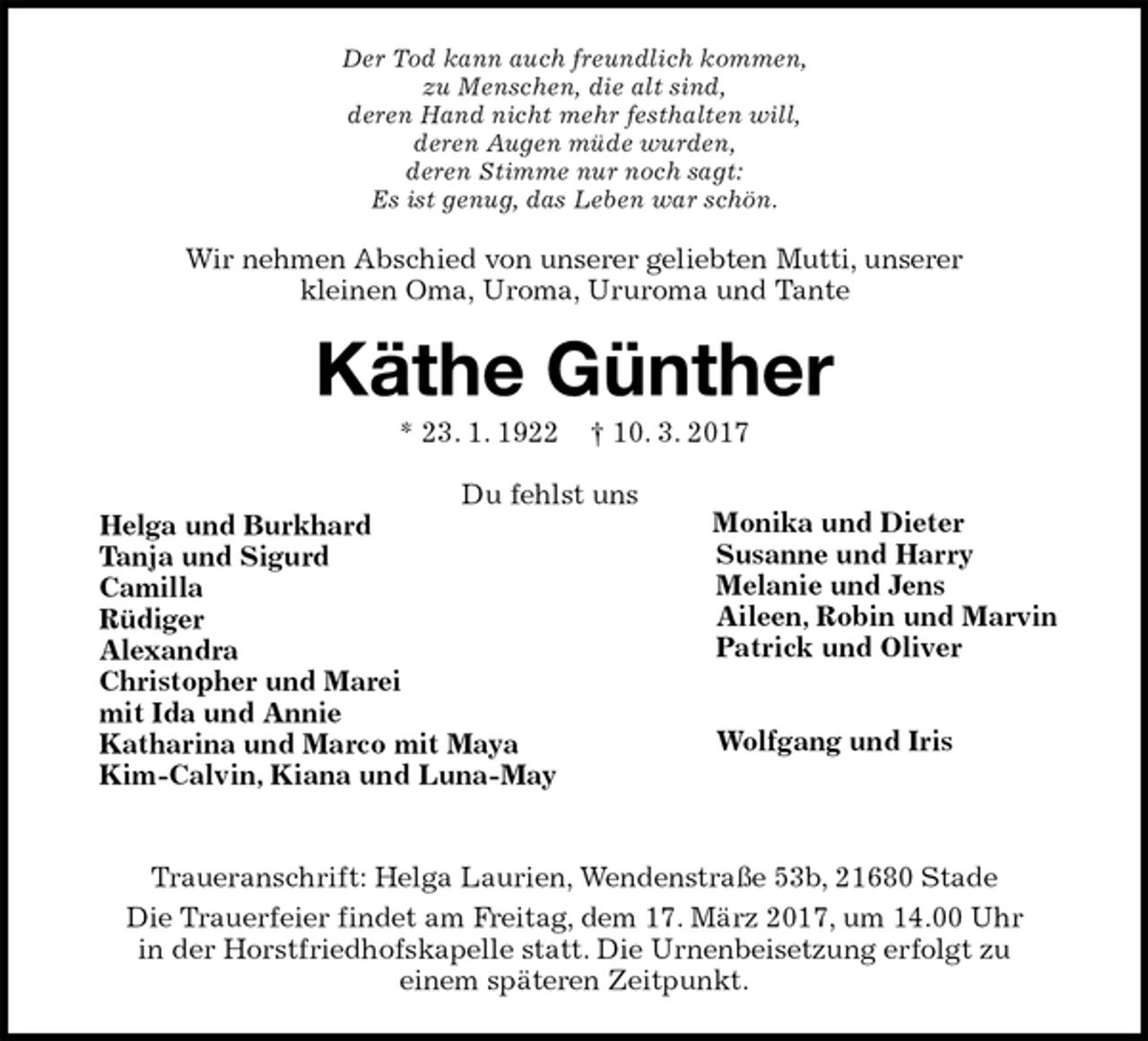 <p>Der Tod kann auch freundlich kommen,<br />zu Menschen, die alt sind,<br />deren Hand nicht mehr festhalten will,<br />deren Augen müde wurden,<br />deren Stimme nur noch sagt:<br />Es ist genug, das Leben war schön.<br />Wir nehmen Abschied von unserer geliebten Mutti, unserer<br />kleinen Oma, Uroma, Ururoma und Tante<br />Käthe Günther<br />* 23. 1. 1922 † 10. 3. 2017<br />Du fehlst uns<br />Helga und Burkhard<br />Tanja und Sigurd<br />Camilla<br />Rüdiger<br />Alexandra<br />Christopher und Marei<br />mit Ida und Annie<br />Katharina und Marco mit Maya<br />Kim-Calvin, Kiana und Luna-May<br />Traueranschrift: Helga Laurien, Wendenstraße 53b, 21680 Stade<br />Die Trauerfeier findet am Freitag, dem 17. März 2017, um 14.00 Uhr<br />in der Horstfriedhofskapelle statt. Die Urnenbeisetzung erfolgt zu<br />einem späteren Zeitpunkt.<br />Monika und Dieter<br />Susanne und Harry<br />Melanie und Jens<br />Aileen, Robin und Marvin<br />Patrick und Oliver</p><p>Wolfgang und Iris</p>