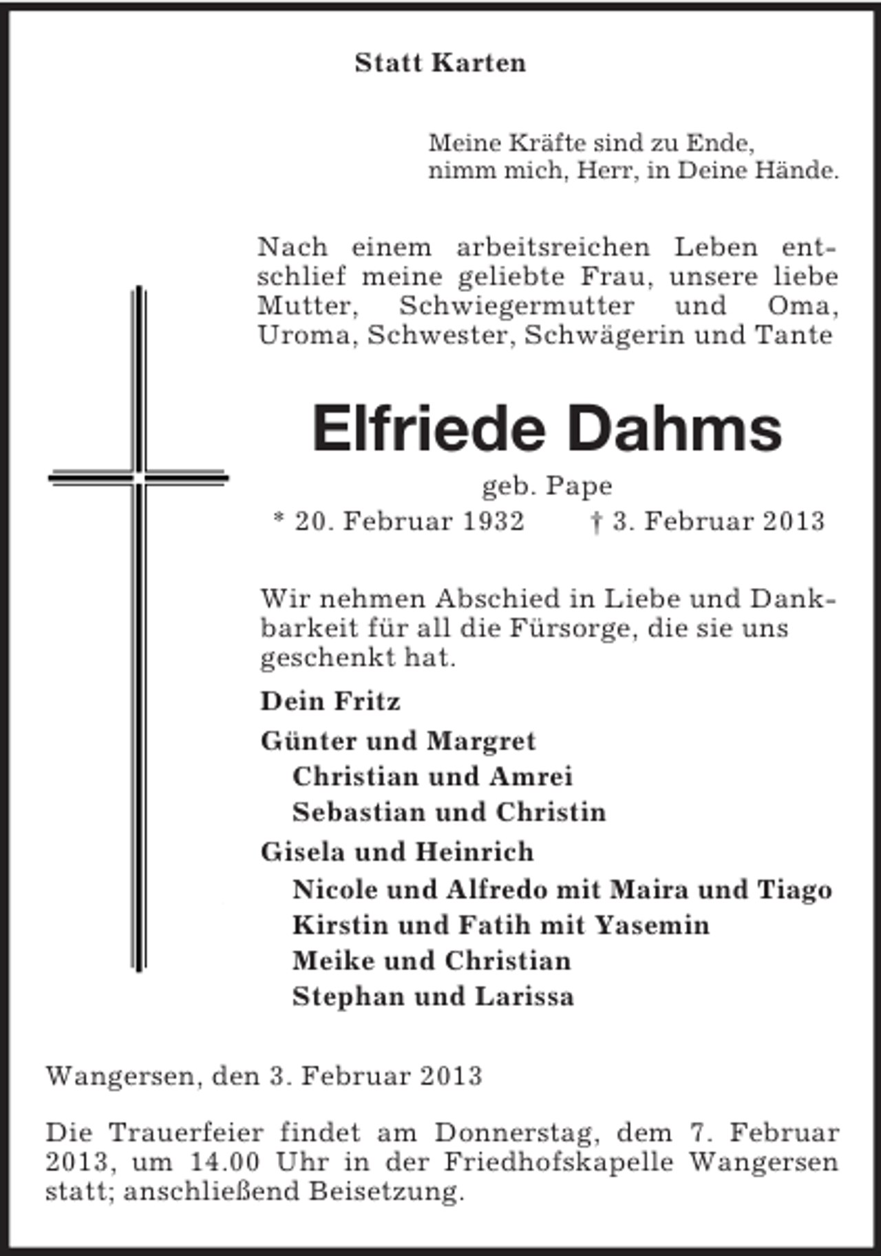 <p>Statt Karten<br />Meine Kräfte sind zu Ende,<br />nimm mich, Herr, in Deine Hände.<br />Nach einem arbeitsreichen Leben entschlief meine geliebte Frau, unsere liebe Mutter, Schwiegermutter und Oma,<br />Uroma, Schwester, Schwägerin und Tante<br />Elfriede Dahms<br />geb. Pape<br />* 20. Februar 1932 † 3. Februar 2013<br />Wir nehmen Abschied in Liebe und Dankbarkeit für all die Fürsorge, die sie uns<br />geschenkt hat.<br />Dein Fritz<br />Günter und Margret<br />Christian und Amrei<br />Sebastian und Christin<br />Gisela und Heinrich<br />Nicole und Alfredo mit Maira und Tiago<br />Kirstin und Fatih mit Yasemin<br />Meike und Christian<br />Stephan und Larissa<br />Wangersen, den 3. Februar 2013</p><p>Die Trauerfeier findet am Donnerstag, dem 7. Februar 2013, um 14.00 Uhr in der Friedhofskapelle Wangersen statt; anschließend Beisetzung.</p>