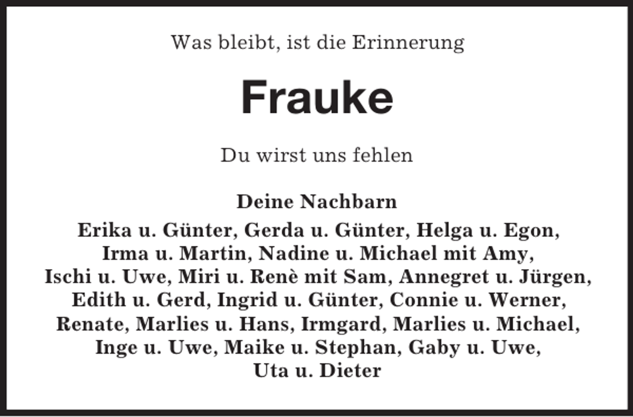 <p>Was bleibt, ist die Erinnerung</p><p>Frauke<br />Du wirst uns fehlen<br />Deine Nachbarn<br />Erika u. Günter, Gerda u. Günter, Helga u. Egon,<br />Irma u. Martin, Nadine u. Michael mit Amy,<br />Ischi u. Uwe, Miri u. Renè mit Sam, Annegret u. Jürgen,<br />Edith u. Gerd, Ingrid u. Günter, Connie u. Werner,<br />Renate, Marlies u. Hans, Irmgard, Marlies u. Michael,<br />Inge u. Uwe, Maike u. Stephan, Gaby u. Uwe,<br />Uta u. Dieter</p>