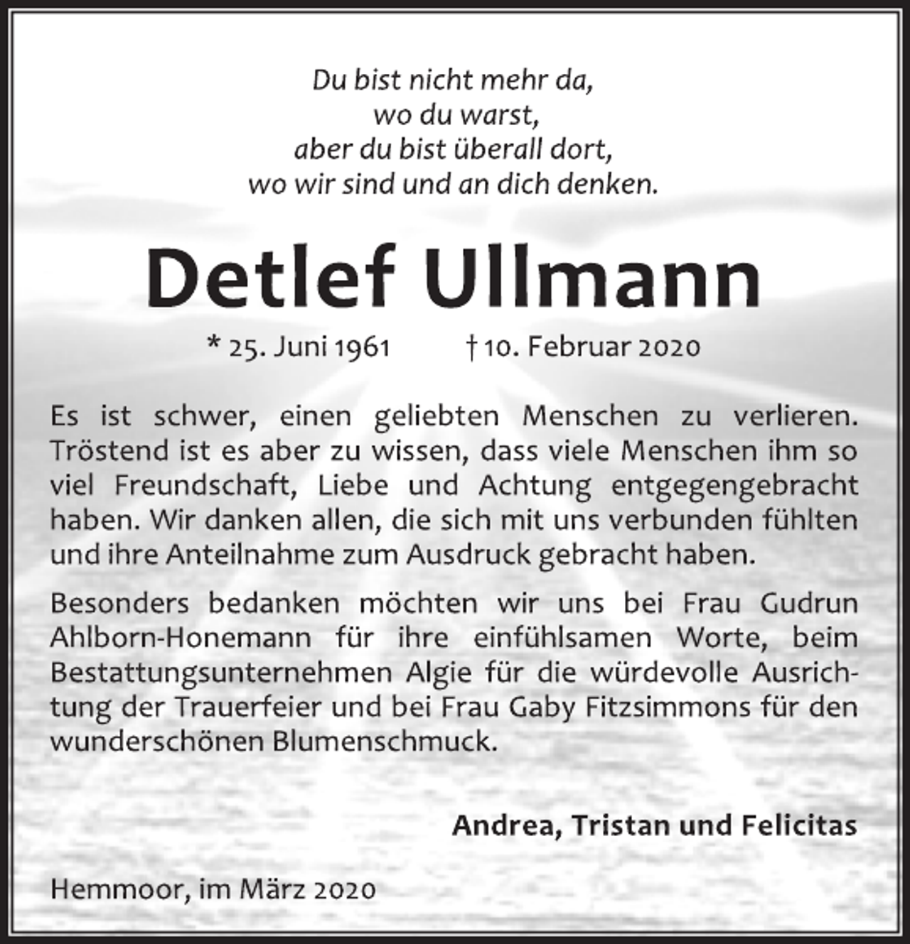 <p>Du bist nicht mehr da,<br />wo du warst,<br />aber du bist überall dort,<br />wo wir sind und an dich denken.<br />Detlef Ullmann<br />* 25. Juni 1961 † 10. Februar 2020<br />Es ist schwer, einen geliebten Menschen zu verlieren.<br />Tröstend ist es aber zu wissen, dass viele Menschen ihm so<br />viel Freundschaft, Liebe und Achtung entgegengebracht<br />haben. Wir danken allen, die sich mit uns verbunden fühlten<br />und ihre Anteilnahme zum Ausdruck gebracht haben.<br />Besonders bedanken möchten wir uns bei Frau Gudrun<br />Ahlborn-Honemann für ihre einfühlsamen Worte, beim<br />Bestattungsunternehmen Algie für die würdevolle Ausrichtung<br />der Trauerfeier und bei Frau Gaby Fitzsimmons für den<br />wunderschönen Blumenschmuck.<br />Andrea, Tristan und Felicitas<br />Hemmoor, im März 2020</p>