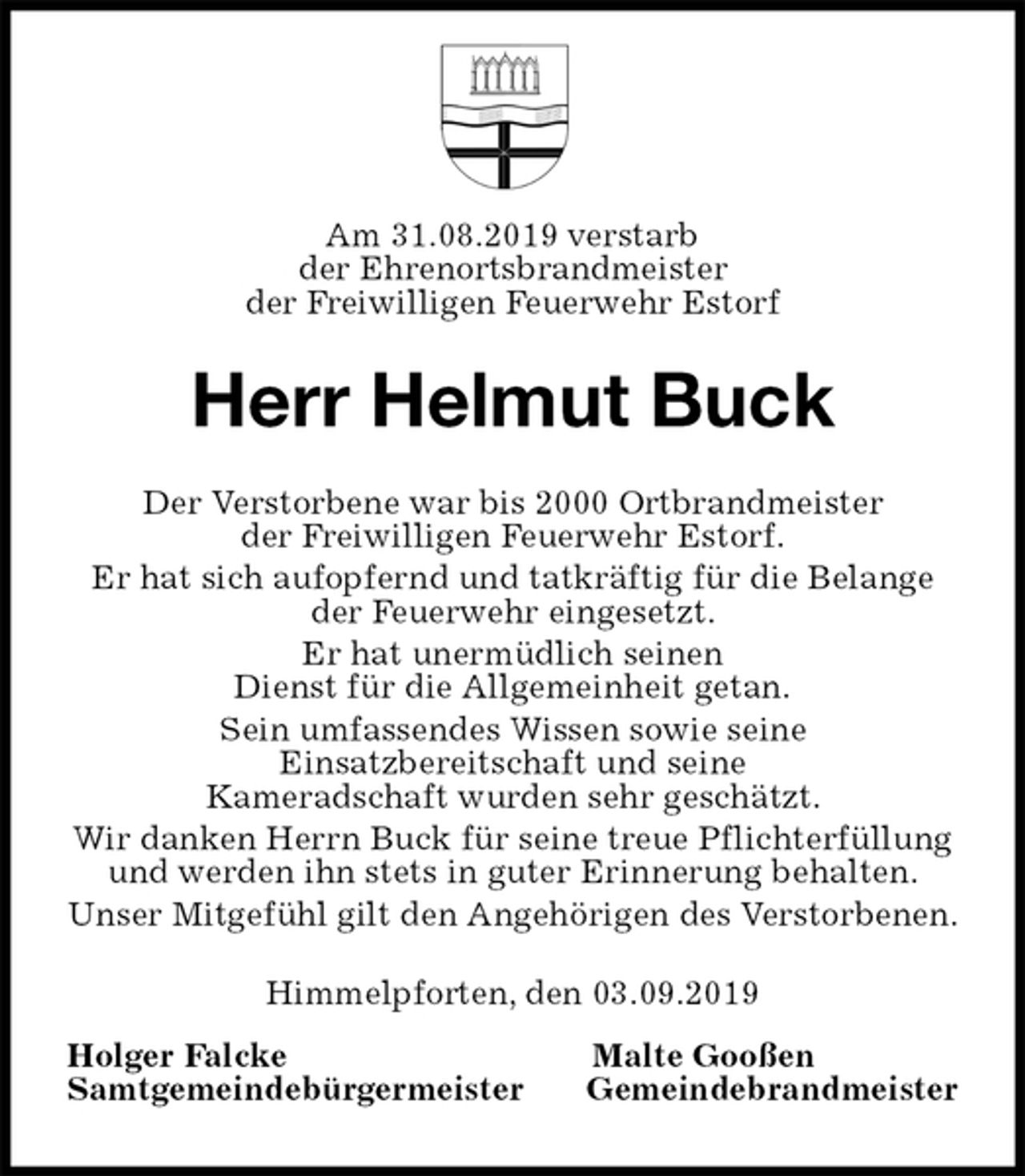 <p>Am 31.08.2019 verstarb<br />der Ehrenortsbrandmeister<br />der Freiwilligen Feuerwehr Estorf<br />Herr Helmut Buck<br />Der Verstorbene war bis 2000 Ortbrandmeister<br />der Freiwilligen Feuerwehr Estorf.<br />Er hat sich aufopfernd und tatkräftig für die Belange<br />der Feuerwehr eingesetzt.<br />Er hat unermüdlich seinen<br />Dienst für die Allgemeinheit getan.<br />Sein umfassendes Wissen sowie seine<br />Einsatzbereitschaft und seine<br />Kameradschaft wurden sehr geschätzt.<br />Wir danken Herrn Buck für seine treue Pflichterfüllung<br />und werden ihn stets in guter Erinnerung behalten.<br />Unser Mitgefühl gilt den Angehörigen des Verstorbenen.<br />Himmelpforten, den 03.09.2019<br />Holger Falcke Malte Gooßen<br />Samtgemeindebürgermeister Gemeindebrandmeister</p>