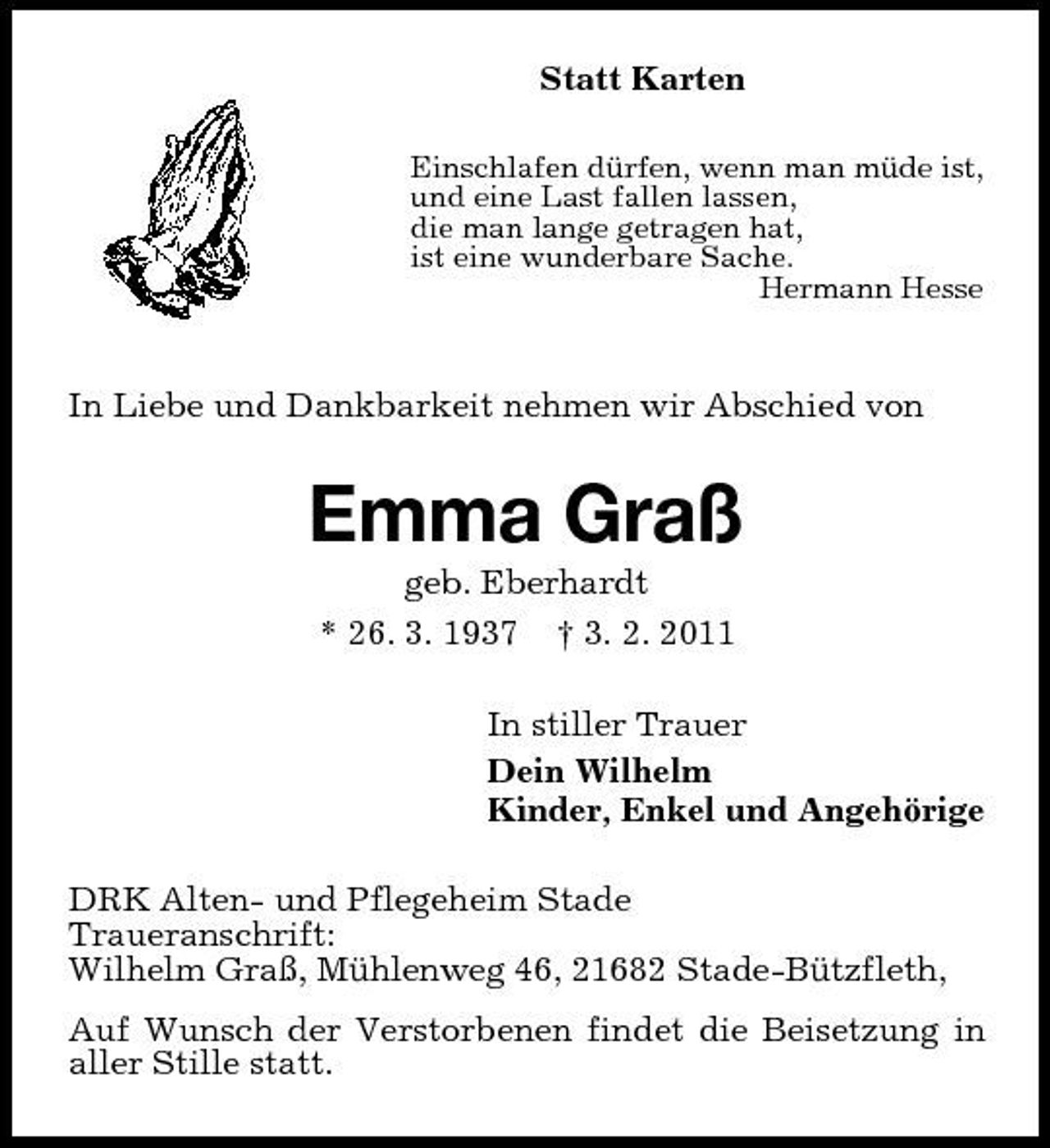 <p>Statt Karten<br />Einschlafen dürfen, wenn man müde ist, und eine Last fallen lassen, die man lange getragen hat, ist eine wunderbare Sache. Hermann Hesse</p><p>In Liebe und Dankbarkeit nehmen wir Abschied von</p><p>Emma Graß<br />geb. Eberhardt * 26. 3. 1937 † 3. 2. 2011 In stiller Trauer Dein Wilhelm Kinder, Enkel und Angehörige DRK Alten- und Pflegeheim Stade Traueranschrift: Wilhelm Graß, Mühlenweg 46, 21682 Stade-Bützfleth, Auf Wunsch der Verstorbenen findet die Beisetzung in aller Stille statt.</p>