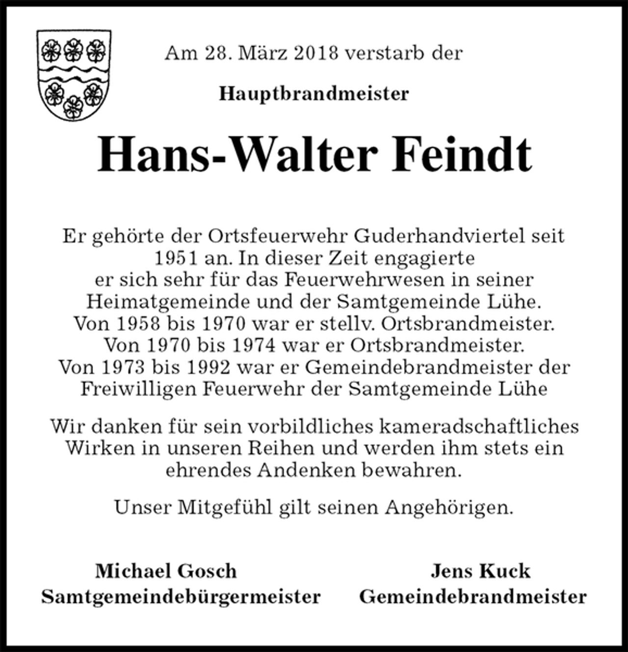 <p>Am 28. März 2018 verstarb der<br />Hauptbrandmeister<br />Hans-Walter Feindt<br />Er gehörte der Ortsfeuerwehr Guderhandviertel seit<br />1951 an. In dieser Zeit engagierte<br />er sich sehr für das Feuerwehrwesen in seiner<br />Heimatgemeinde und der Samtgemeinde Lühe.<br />Von 1958 bis 1970 war er stellv. Ortsbrandmeister.<br />Von 1970 bis 1974 war er Ortsbrandmeister.<br />Von 1973 bis 1992 war er Gemeindebrandmeister der Freiwilligen Feuerwehr der Samtgemeinde Lühe<br />Wir danken für sein vorbildliches kameradschaftliches<br />Wirken in unseren Reihen und werden ihm stets ein<br />ehrendes Andenken bewahren.<br />Unser Mitgefühl gilt seinen Angehörigen.<br />Michael Gosch Jens Kuck<br />Samtgemeindebürgermeister Gemeindebrandmeister</p>