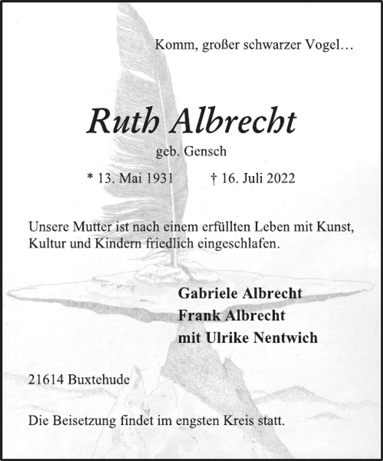 <p>Komm, großer schwarzer Vogel…<br />Ruth Albrecht<br />geb. Gensch<br />* 13 Mai 1931 † 16. Juli 2022<br />Unsere Mutter ist nach einem erfüllten Leben mit Kunst,<br />Kultur und Kindern friedlich eingeschlafen.<br />Gabriele Albrecht<br />Frank Albrecht<br />mit Ulrike Nentwich<br />Die Beisetzung findet im engsten Kreis statt.<br />21614 Buxtehude</p>