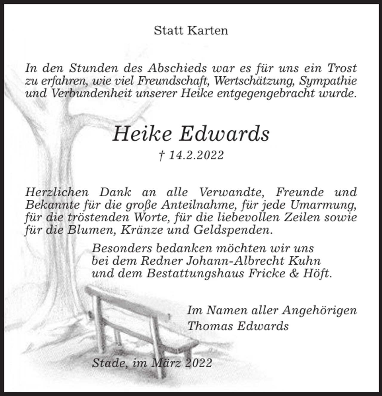<p>Statt Karten<br />In den Stunden des Abschieds war es für uns ein Trost<br />zu erfahren, wie viel Freundschaft, Wertschätzung, Sympathie<br />und Verbundenheit unserer Heike entgegengebracht wurde.<br />Heike Edwards<br />† 14.2.2022<br />Herzlichen Dank an alle Verwandte, Freunde und<br />Bekannte für die große Anteilnahme, für jede Umarmung, für die tröstenden Worte, für die liebevollen Zeilen sowie für die Blumen, Kränze und Geldspenden.<br />Besonders bedanken möchten wir uns<br />bei dem Redner Johann-Albrecht Kuhn<br />und dem Bestattungshaus Fricke &amp; Höft.<br />Im Namen aller Angehörigen<br />Thomas Edwards<br />Stade, im März 2022</p>