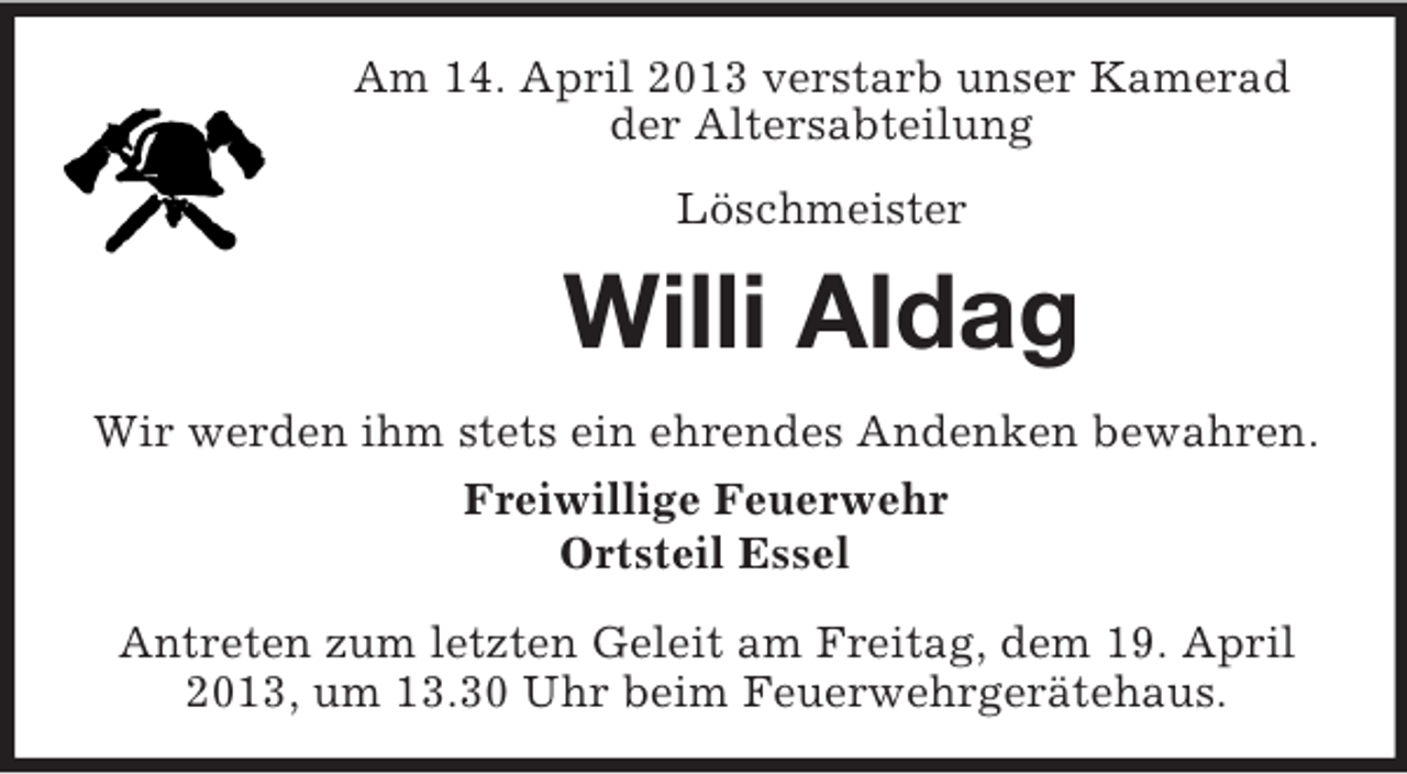 <p>Am 14. April 2013 verstarb unser Kamerad<br />der Altersabteilung<br />Löschmeister</p><p>Willi Aldag<br />Wir werden ihm stets ein ehrendes Andenken bewahren.<br />Freiwillige Feuerwehr<br />Ortsteil Essel<br />Antreten zum letzten Geleit am Freitag, dem 19. April<br />2013, um 13.30 Uhr beim Feuerwehrgerätehaus.</p>