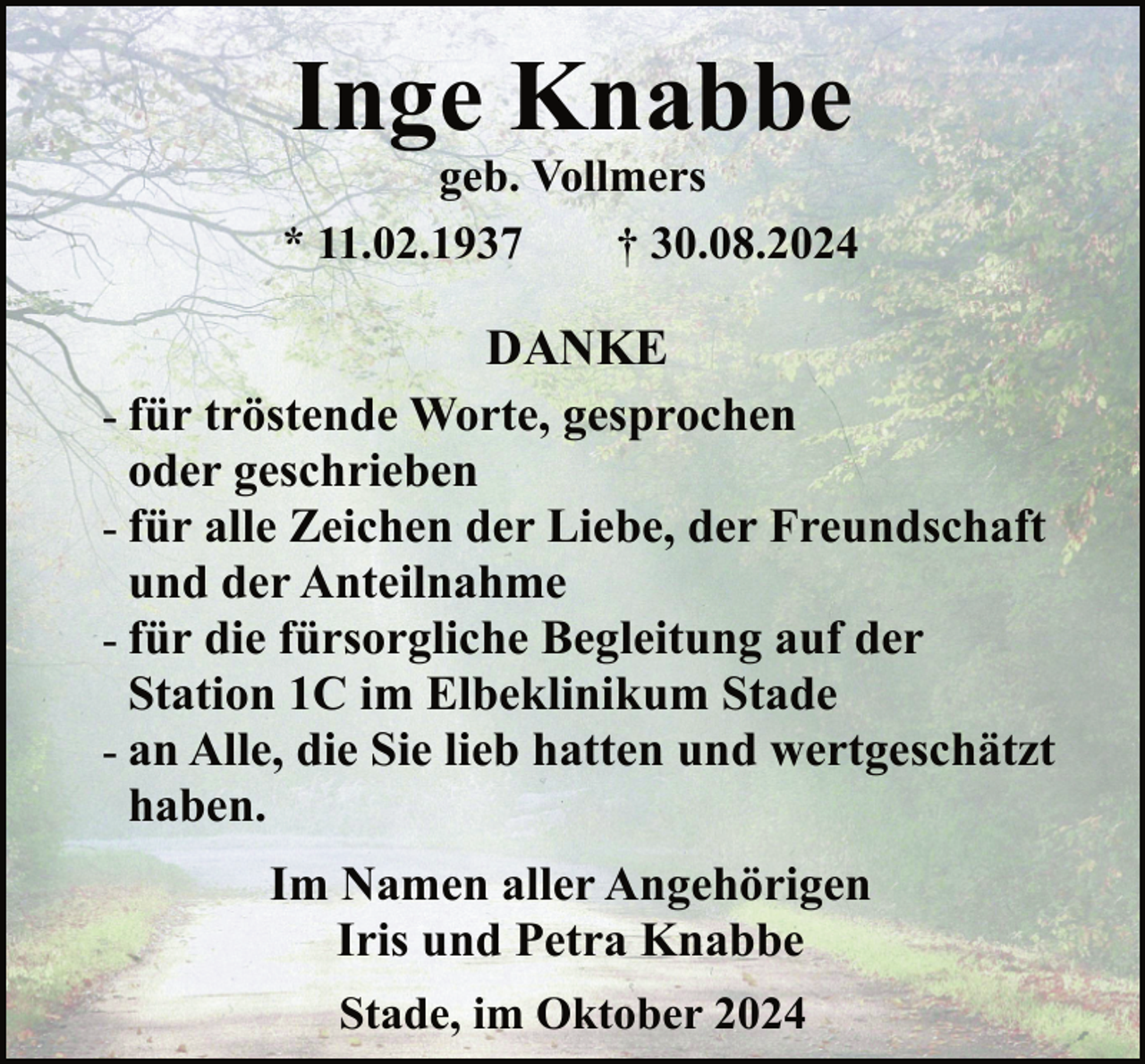 <p>Inge Knabbe</p><p>geb. Vollmers<br />* 11.02.1937<br />† 30.08.2024</p><p>DANKE<br />- für tröstende Worte, gesprochen<br />oder geschrieben<br />- für alle Zeichen der Liebe, der Freundschaft<br />und der Anteilnahme<br />- für die fürsorgliche Begleitung auf der<br />Station 1C im Elbeklinikum Stade<br />- an Alle, die Sie lieb hatten und wertgeschätzt<br />haben.<br />Im Namen aller Angehörigen<br />Iris und Petra Knabbe<br />Stade, im Oktober 2024</p>
