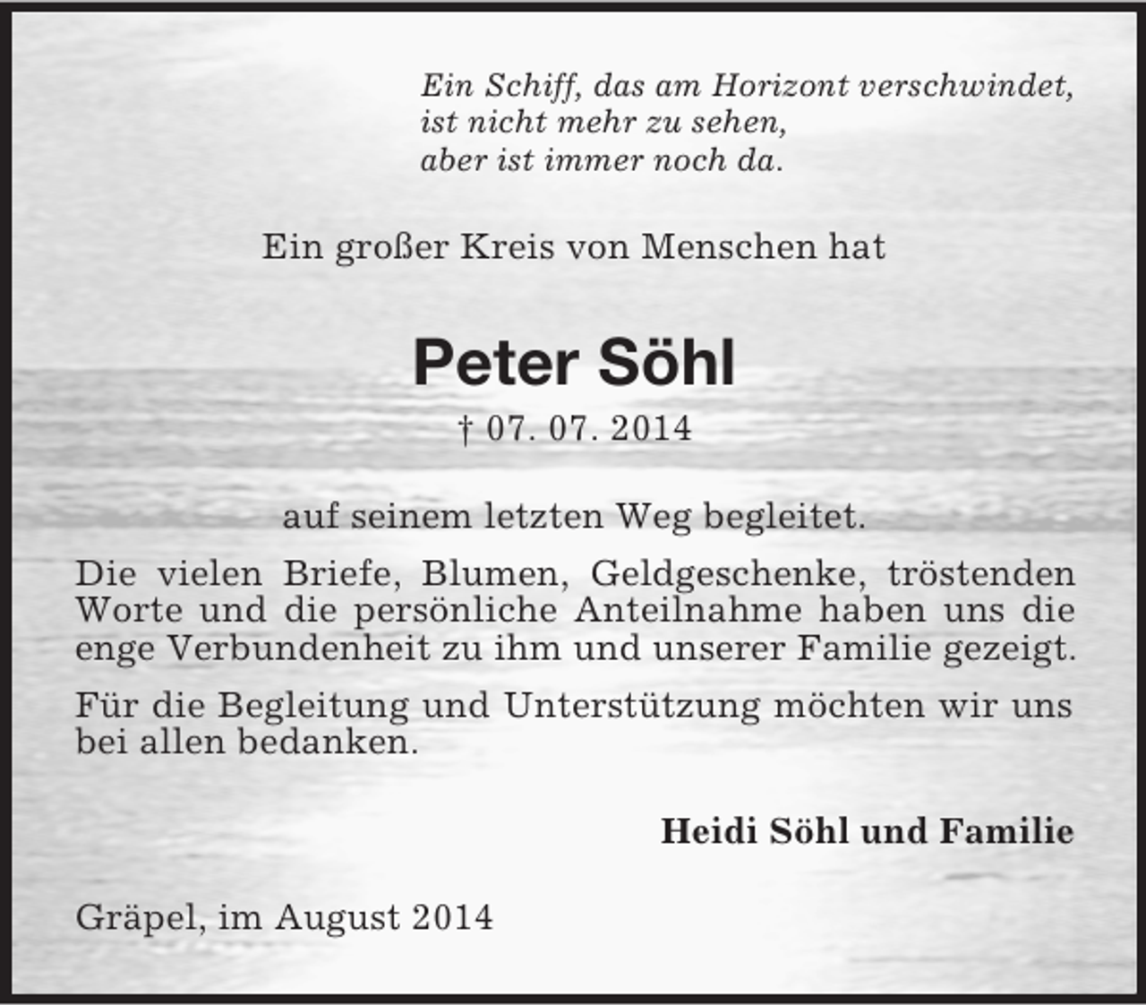 <p>Ein Schiff, das am Horizont verschwindet,<br />ist nicht mehr zu sehen,<br />aber ist immer noch da.<br />Ein großer Kreis von Menschen hat<br />Peter Söhl<br />† 07. 07. 2014<br />auf seinem letzten Weg begleitet.<br />Die vielen Briefe, Blumen, Geldgeschenke, tröstenden Worte und die persönliche Anteilnahme haben uns die enge Verbundenheit zu ihm und unserer Familie gezeigt. Für die Begleitung und Unterstützung möchten wir uns bei allen bedanken.<br />Heidi Söhl und Familie<br />Gräpel, im August 2014</p>