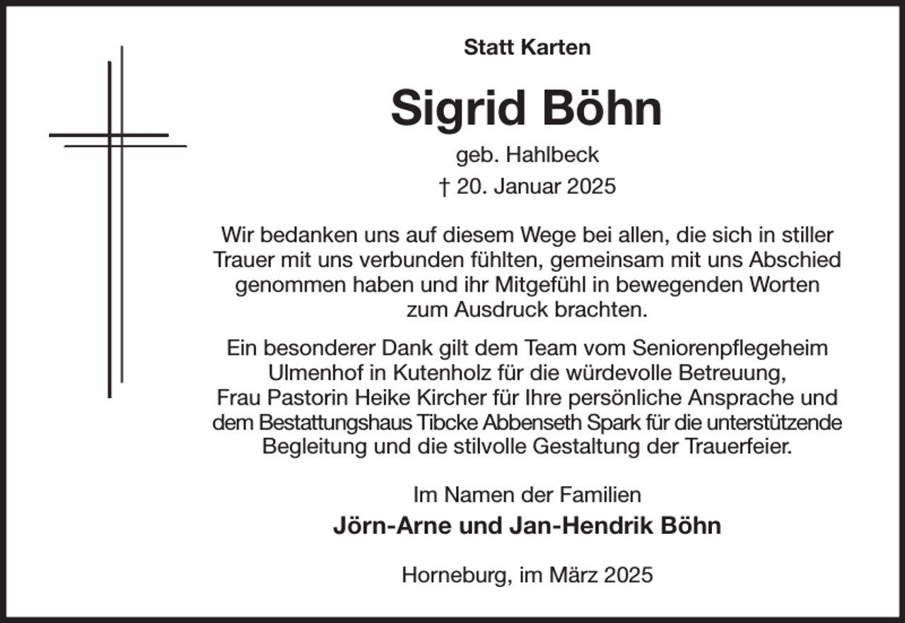 <p>Statt Karten<br />Sigrid Böhn<br />geb. Hahlbeck<br />† 20. Januar 2025<br />Wir bedanken uns auf diesem Wege bei allen, die sich in stiller Trauer mit uns verbunden fühlten, gemeinsam mit uns Abschied genommen haben und ihr Mitgefühl in bewegenden Worten<br />zum Ausdruck brachten.<br />Ein besonderer Dank gilt dem Team vom Seniorenpflegeheim<br />Ulmenhof in Kutenholz für die würdevolle Betreuung,<br />Frau Pastorin Heike Kircher für Ihre persönliche Ansprache und dem Bestattungshaus Tibcke Abbenseth Spark für die unterstützende Begleitung und die stilvolle Gestaltung der Trauerfeier.<br />Im Namen der Familien<br />Jörn-Arne und Jan-Hendrik Böhn<br />Horneburg, im März 2025</p>