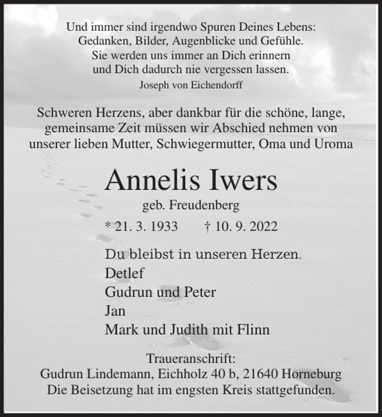 <p>Und immer sind irgendwo Spuren Deines Lebens:<br />Gedanken, Bilder, Augenblicke und Gefühle.<br />Sie werden uns immer an Dich erinnern<br />und Dich dadurch nie vergessen lassen.<br />Joseph von Eichendorff<br />Schweren Herzens, aber dankbar für die schöne, lange,<br />gemeinsame Zeit müssen wir Abschied nehmen von<br />unserer lieben Mutter, Schwiegermutter, Oma und Uroma<br />Annelis Iwers<br />geb. Freudenberg<br />* 21. 3. 1933 † 10. 9. 2022<br />Du bleibst in unseren Herzen.<br />Detlef<br />Gudrun und Peter<br />Jan<br />Mark und Judith mit Flinn<br />Traueranschrift:<br />Gudrun Lindemann, Eichholz 40 b, 21640 Horneburg<br />Die Beisetzung hat im engsten Kreis stattgefunden.</p>