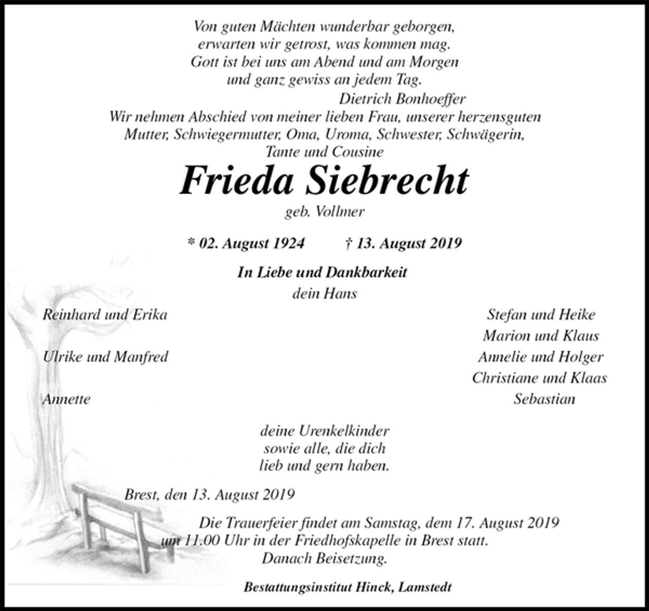 <p>Von guten Mächten wunderbar geborgen,<br />erwarten wir getrost, was kommen mag.<br />Gott ist bei uns am Abend und am Morgen<br />und ganz gewiss an jedem Tag.<br />Dietrich Bonhoeffer<br />Wir nehmen Abschied von meiner lieben Frau, unserer herzensguten<br />Mutter, Schwiegermutter, Oma, Uroma, Schwester, Schwägerin,<br />Tante und Cousine<br />Frieda Siebrecht<br />geb. Vollmer<br />* 02. August 1924 † 13. August 2019<br />In Liebe und Dankbarkeit<br />dein Hans<br />Reinhard und Erika Stefan und Heike<br />Marion und Klaus<br />Ulrike und Manfred Annelie und Holger<br />Christiane und Klaas<br />Annette Sebastian<br />deine Urenkelkinder<br />sowie alle, die dich<br />lieb und gern haben.<br />Brest, den 13. August 2019<br />Die Trauerfeier findet am Samstag, dem 17. August 2019<br />um 11.00 Uhr in der Friedhofskapelle in Brest statt.<br />Danach Beisetzung.<br />Bestattungsinstitut Hinck, Lamstedt</p>