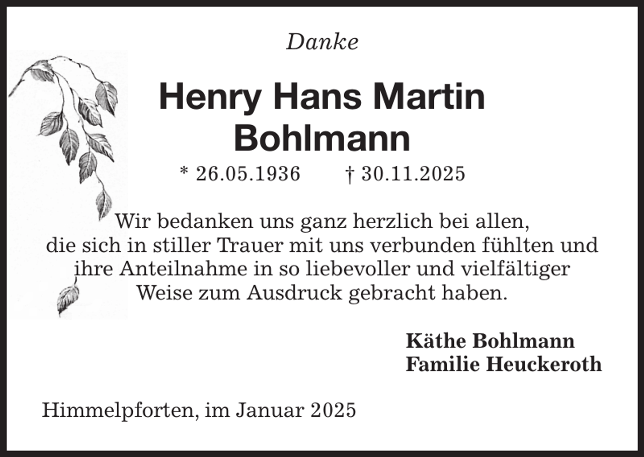 <p>Danke<br />Henry Hans Martin<br />Bohlmann<br />* 26.05.1936 † 30.11.2025<br />Wir bedanken uns ganz herzlich bei allen,<br />die sich in stiller Trauer mit uns verbunden fühlten und<br />ihre Anteilnahme in so liebevoller und vielfältiger<br />Weise zum Ausdruck gebracht haben.<br />Käthe Bohlmann<br />Familie Heuckeroth<br />Himmelpforten, im Januar 2025</p>