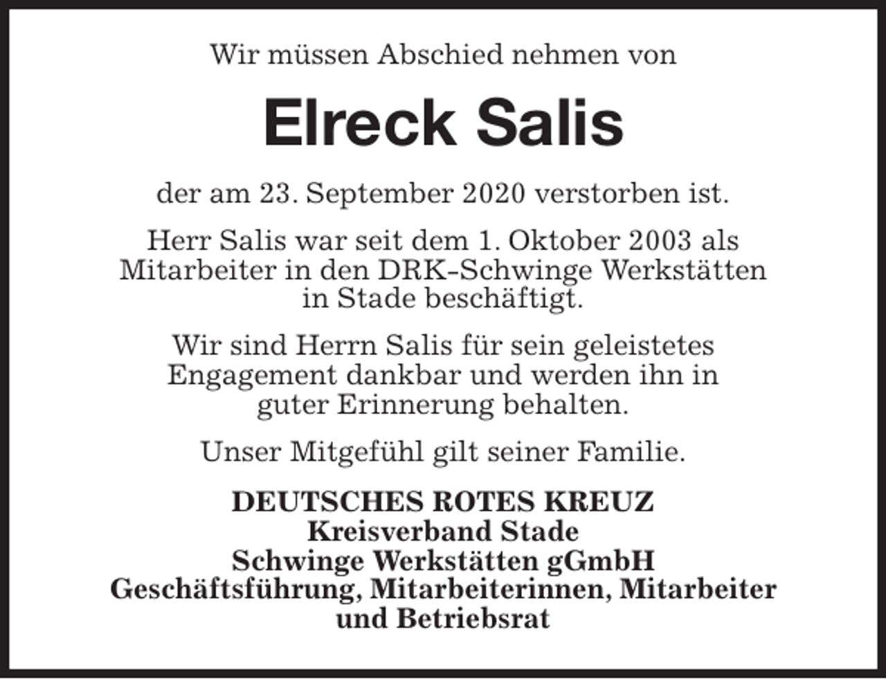<p>Wir müssen Abschied nehmen von<br />Elreck Salis<br />der am 23. September 2020 verstorben ist.<br />Herr Salis war seit dem 1. Oktober 2003 als<br />Mitarbeiter in den DRK-Schwinge Werkstätten<br />in Stade beschäftigt.<br />Wir sind Herrn Salis für sein geleistetes<br />Engagement dankbar und werden ihn in<br />guter Erinnerung behalten.<br />Unser Mitgefühl gilt seiner Familie.<br />DEUTSCHES ROTES KREUZ<br />Kreisverband Stade<br />Schwinge Werkstätten gGmbH<br />Geschäftsführung, Mitarbeiterinnen, Mitarbeiter<br />und Betriebsrat</p>